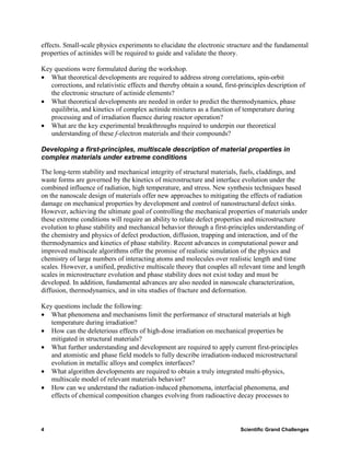 effects. Small-scale physics experiments to elucidate the electronic structure and the fundamental
properties of actinides will be required to guide and validate the theory.

Key questions were formulated during the workshop.
• What theoretical developments are required to address strong correlations, spin-orbit
   corrections, and relativistic effects and thereby obtain a sound, first-principles description of
   the electronic structure of actinide elements?
• What theoretical developments are needed in order to predict the thermodynamics, phase
   equilibria, and kinetics of complex actinide mixtures as a function of temperature during
   processing and of irradiation fluence during reactor operation?
• What are the key experimental breakthroughs required to underpin our theoretical
   understanding of these f-electron materials and their compounds?

Developing a first-principles, multiscale description of material properties in
complex materials under extreme conditions

The long-term stability and mechanical integrity of structural materials, fuels, claddings, and
waste forms are governed by the kinetics of microstructure and interface evolution under the
combined influence of radiation, high temperature, and stress. New synthesis techniques based
on the nanoscale design of materials offer new approaches to mitigating the effects of radiation
damage on mechanical properties by development and control of nanostructural defect sinks.
However, achieving the ultimate goal of controlling the mechanical properties of materials under
these extreme conditions will require an ability to relate defect properties and microstructure
evolution to phase stability and mechanical behavior through a first-principles understanding of
the chemistry and physics of defect production, diffusion, trapping and interaction, and of the
thermodynamics and kinetics of phase stability. Recent advances in computational power and
improved multiscale algorithms offer the promise of realistic simulation of the physics and
chemistry of large numbers of interacting atoms and molecules over realistic length and time
scales. However, a unified, predictive multiscale theory that couples all relevant time and length
scales in microstructure evolution and phase stability does not exist today and must be
developed. In addition, fundamental advances are also needed in nanoscale characterization,
diffusion, thermodynamics, and in situ studies of fracture and deformation.

Key questions include the following:
• What phenomena and mechanisms limit the performance of structural materials at high
   temperature during irradiation?
• How can the deleterious effects of high-dose irradiation on mechanical properties be
   mitigated in structural materials?
• What further understanding and development are required to apply current first-principles
   and atomistic and phase field models to fully describe irradiation-induced microstructural
   evolution in metallic alloys and complex interfaces?
• What algorithm developments are required to obtain a truly integrated multi-physics,
   multiscale model of relevant materials behavior?
• How can we understand the radiation-induced phenomena, interfacial phenomena, and
   effects of chemical composition changes evolving from radioactive decay processes to



4                                                                          Scientific Grand Challenges
 