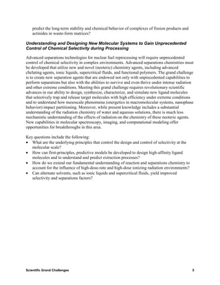 predict the long-term stability and chemical behavior of complexes of fission products and
    actinides in waste-form matrices?

Understanding and Designing New Molecular Systems to Gain Unprecedented
Control of Chemical Selectivity during Processing

Advanced separations technologies for nuclear fuel reprocessing will require unprecedented
control of chemical selectivity in complex environments. Advanced separations chemistries must
be developed that utilize new and novel (neoteric) chemistry agents, including advanced
chelating agents, ionic liquids, supercritical fluids, and functional polymers. The grand challenge
is to create new separation agents that are endowed not only with unprecedented capabilities to
perform separations but also with the abilities to survive and even thrive under intense radiation
and other extreme conditions. Meeting this grand challenge requires revolutionary scientific
advances in our ability to design, synthesize, characterize, and simulate new ligand molecules
that selectively trap and release target molecules with high efficiency under extreme conditions
and to understand how mesoscale phenomena (energetics in macromolecular systems, nanophase
behavior) impact partitioning. Moreover, while present knowledge includes a substantial
understanding of the radiation chemistry of water and aqueous solutions, there is much less
mechanistic understanding of the effects of radiation on the chemistry of these neoteric agents.
New capabilities in molecular spectroscopy, imaging, and computational modeling offer
opportunities for breakthroughs in this area.

Key questions include the following:
• What are the underlying principles that control the design and control of selectivity at the
   molecular scale?
• How can first-principles, predictive models be developed to design high-affinity ligand
   molecules and to understand and predict extraction processes?
• How do we extend our fundamental understanding of reaction and separations chemistry to
   account for the influence of high-dose-rate and high-dose ionizing radiation environments?
• Can alternate solvents, such as ionic liquids and supercritical fluids, yield improved
   selectivity and separations factors?




Scientific Grand Challenges                                                                       5
 