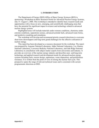 1. INTRODUCTION

     The Department of Energy (DOE) Office of Basic Energy Sciences (BES) is
sponsoring a Workshop on Basic Research Needs for Advanced Nuclear Energy Systems,
July 31–August 3, 2006. This workshop is intended to identify basic research needs and
opportunities with a focus on new, emerging, and scientifically challenging areas that
have the potential for significant impact in science and technology related to advanced
nuclear energy systems.
     Highlighted areas will include materials under extreme conditions, chemistry under
extreme conditions, separations science, advanced actinide fuels, advanced waste forms,
and predictive modeling and simulation.
     The workshop will develop and recommend priority research directions to overcome
short-term showstoppers and long-term grand challenges for the effective utilization of
nuclear energy.
     This report has been developed as a resource document for the workshop. The report
was prepared by Argonne National Laboratory, Idaho National Laboratory, Los Alamos
National Laboratory, Lawrence Berkeley National Laboratory, and Oak Ridge National
Laboratory in consultation with subject matter experts from universities and industry. It
provides an overview of the nuclear energy industry and describes near- and long-term
technology and applied research and development needs for advanced nuclear energy
systems including fuels, reactor design, separations, waste disposition, and proliferation
resistance. It is written from the point of view of closing the nuclear fuel cycle. This
perspective spans the range of relevant technical issues and is consistent with current
programmatic directions at DOE.




Appendix C                                                                            209
 
