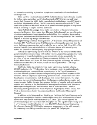 accommodate variability in plutonium isotopic concentration in different batches of
discharged fuel.
      There are three vendors of uranium LWR fuel in the United States: General Electric
for boiling water reactor fuel and Westinghouse and AREVA for pressurized-water-
reactor fuel. Commercial MOX fuel is currently fabricated in France by AREVA and in
the United Kingdom (Sellafield). DOE is constructing a commercial-scale MOX fuel
fabrication plant at the Savannah River Site as part of the federal program to disposition
the U.S. inventory of surplus weapons plutonium.
      Spent fuel interim storage. Spent fuel is stored either at the reactor site or in a
common facility away from reactor sites. The spent fuel rods usually are stored in water,
which provides both cooling of decay heat and shielding from radiation. Some nuclear
power plant operators have chosen to store fuel that has been aged in water for a number
of years in modular dry storage casks facilities.
      Reprocessing. Spent fuel discharged from LWRs contains appreciable quantities of
fissile (U-235, Pu-239) and fertile (U-238) materials, which can be recovered from the
spent fuel in a reprocessing plant and recycled for use as nuclear fuel. About 96% of the
material (actinides) can potentially be recycled in this fashion, which could greatly
reduce the volumes of waste requiring deep geological disposal.
      Virtually all reprocessing facilities built and operated in the world to date have had
governmental missions associated with nuclear weapons, nuclear navy propulsion, waste
management, or research, in addition to any commercial mission associated with
recycling of nuclear power plant fuel. Major reprocessing facilities exist in France,
Russia, Great Britain, and Japan. All these plants use aqueous technology and various
modifications of the PUREX process, which was developed at DOE’s Oak Ridge
National Laboratory.
      The United States has operated several major reprocessing facilities all using
PUREX technology. In 1977, President Carter instituted a policy to indefinitely delay
reprocessing of spent commercial-reactor nuclear fuel in the United States due to
concerns about the potential of reprocessing technology to proliferate weapons-usable
materials. Thus all large-scale reprocessing operations in the United States since 1977
have been on non-commercial fuels discharged from non-civilian reactors. The large
processing canyons at the Savannah River Site have processed production reactor and
research reactor fuel for decades. Reprocessing facilities of a similar scale with a similar
mission were operated at the Hanford site in Washington State but are now shut down.
Other reprocessing facilities, now shutdown, were at Idaho (the Idaho Chemical
Processing Plant operated for the Naval Propulsion Program) and at West Valley, New
York (a demonstration facility for processing of spent fuel from the Shippingport
Reactor).
      In addition to the Savannah River Site Canyon Facilities, the United States currently
operates two multipurpose facilities capable of processing pilot plant quantities of spent
reactor fuel. The Idaho National Laboratory (INL) Fuel Cycle Facility operates an
electrometallurgical process within inert-atmosphere hot cells capable of processing up to
1 MT or more of metallic alloy fuel per year. The ORNL Radiochemical Engineering
Development Center (REDC) Facility operates an aqueous process line with a capacity
for processing tens of kilograms of commercial spent LWR fuel per year.




Appendix C                                                                               217
 