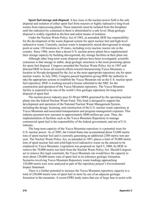 Spent fuel storage and disposal. A key issue in the nuclear power field is the safe
disposal and isolation of either spent fuel from reactors or highly radioactive long-lived
wastes from reprocessing plants. These materials must be isolated from the biosphere
until the radioactivity contained in them is diminished to a safe level. Deep geologic
disposal is widely regarded as the best and safest means of isolation.
     Under the Nuclear Waste Policy Act of 1982, as amended, DOE has responsibility
for the development of the waste disposal system for spent nuclear fuel and high-level
radioactive waste. Currently, nuclear waste is temporarily stored aboveground in storage
pools at some 130 locations in 39 states, including every nuclear reactor site in the
country. Since 1986, more than a dozen U.S. nuclear power plants have supplemented
their storage capacity by building aboveground, dry storage facilities at their plant site.
     Although other long-term waste disposal options have been investigated, scientific
consensus is that storage in stable, deep geologic structures is the most promising option
for spent fuel disposal. Congress amended the Nuclear Waste Policy Act in 1987 and
directed DOE to focus all research efforts toward characterizing Yucca Mountain, a
location in Nevada designated by the Act as the most appropriate repository site for spent
nuclear wastes. In July 2002, Congress passed legislation giving DOE the authority to
take the appropriate actions to establish the Yucca Mountain site as the U.S. nuclear spent
fuel repository. DOE is working toward a license submittal to the NRC for the
construction and operation of the Yucca Mountain repository. The Yucca Mountain
facility is expected to be one of the world’s first geologic repository for long-term
disposal of spent fuel.
     The nuclear power industry pays $1.00 per MWh generated by the operating nuclear
plants into the federal Nuclear Waste Fund. This fund is designed to support the
development and operation of the National Nuclear Waste Management System,
including the design, licensing, and construction of the U.S. nuclear waste repository at
Yucca Mountain and associated transportation and program management expenses. This
industry payment now amounts to approximately $800 million per year. Thus, the
implementation of facilities such as the Yucca Mountain Repository to manage
commercial spent fuel is the responsibility of the federal government, and not of U.S.
industry.
     The long-term capacity of the Yucca Mountain repository is a potential issue for
U.S. nuclear power. As of 2005, the United States has accumulated about 53,000 metric
tons of spent nuclear fuel and is currently generating an additional 2200 metric tons per
year. The Nuclear Waste Policy Act, as amended in 1987, places a limit of 70,000 metric
tons of spent nuclear fuel and solid high-level radioactive waste on the amount to be
emplaced in Yucca Mountain. Legislation was proposed on April 5, 2006, by DOE to
remove the 70,000-metric ton limit from the Nuclear Waste Policy Act. Should Congress
act to remove this legal constraint, the Yucca Mountain site would have the capacity to
store about 120,000 metric tons of spent fuel in its reference geologic formation.
Scenarios involving Yucca Mountain Repository waste loadings approaching
120,000 metric tons were analyzed as part of the repository project’s Environmental
Impact Statement.
     There is a further potential to increase the Yucca Mountain repository capacity to a
total of 250,000 metric tons of spent fuel or more by use of an adjacent geologic
formation in the mountain. A recent EPRI study states that use of large fans to assist with



218                                                                             Appendix C
 