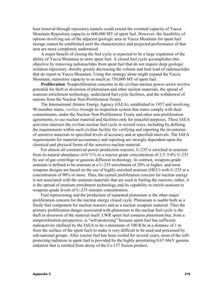 heat removal through repository tunnels could extend the eventual capacity of Yucca
Mountain Repository capacity to 600,000 MT of spent fuel. However, the feasibility of
options involving use of the adjacent geologic area in Yucca Mountain for spent fuel
storage cannot be established until the characteristics and projected performance of that
area are more completely understood.
      A major benefit of closing the fuel cycle is expected to be a large expansion of the
ability of Yucca Mountain to store spent fuel. A closed fuel cycle accomplishes this
objective by removing radionuclides from spent fuel that do not require deep geologic
isolation repository, thereby greatly decreasing the volume and heat load of radionuclides
that do report to Yucca Mountain. Using this strategy alone might expand the Yucca
Mountain, repository capacity to as much as 750,000 MT of spent fuel.
      Proliferation. Nonproliferation concerns in the civilian nuclear power sector involve
potential for theft or diversion of plutonium and other nuclear materials, the spread of
uranium enrichment technology, undeclared fuel cycle facilities, and the withdrawal of
nations from the Nuclear Non-Proliferation Treaty.
      The International Atomic Energy Agency (IAEA), established in 1957 and involving
90 member states, verifies through its inspection system that states comply with their
commitments, under the Nuclear Non-Proliferation Treaty and other non-proliferation
agreements, to use nuclear material and facilities only for peaceful purposes. These IAEA
activities intersect the civilian nuclear fuel cycle in several ways, including by defining
the requirements within each civilian facility for verifying and reporting the inventories
of sensitive materials to specified levels of accuracy and at specified intervals. The IAEA
requirements for material accountancy and reporting are strongly dependent upon the
chemical and physical forms of the sensitive nuclear material.
      For almost all commercial power production reactors, U-235 is enriched in uranium
from its natural abundance of 0.71% to a reactor-grade concentration of 2.5–5.0% U-235
by use of gas centrifuge or gaseous diffusion technology. In contrast, weapons-grade
uranium is defined to be uranium at a U-235 enrichment of 20% or higher, and most
weapons designs are based on the use of highly enriched uranium (HEU) with U-235 at a
concentration of 90% or more. Thus, the central proliferation concern for nuclear energy
is not associated with the uranium materials that are used in fueling the reactors; rather, it
is the spread of uranium enrichment technology and its capability to enrich uranium to
weapons-grade levels of U-235 isotopic concentration.
      Fuel reprocessing and the production of separated plutonium is the other major
proliferation concern for the nuclear energy closed cycle. Plutonium is usable both as a
fissile fuel component for nuclear reactors and as a nuclear weapons material. Thus the
primary proliferation danger associated with plutonium in the nuclear fuel cycle is the
theft or diversion of the material itself. LWR spent fuel contains plutonium but, from a
nonproliferation perspective, is “self-protecting” because spent fuel has sufficient
radioactivity (defined by the IAEA to be a minimum of 100 R/hr at a distance of 1 m
from the surface of the spent fuel) to make it very difficult to be used and processed by
sub-national groups. After reactor fuel has been cooled for several years, most of the self-
protecting radiation in spent fuel is provided by the highly penetrating 0.67-MeV gamma
radiation that is emitted from decay of the Cs-137 fission product.




Appendix C                                                                                219
 