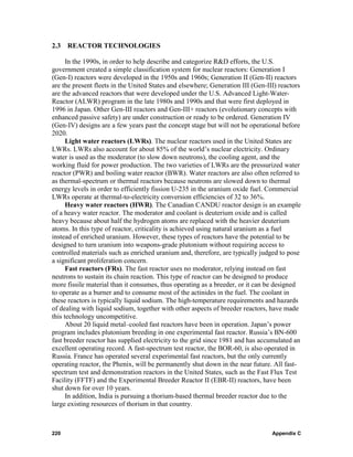2.3   REACTOR TECHNOLOGIES

      In the 1990s, in order to help describe and categorize R&D efforts, the U.S.
government created a simple classification system for nuclear reactors: Generation I
(Gen-I) reactors were developed in the 1950s and 1960s; Generation II (Gen-II) reactors
are the present fleets in the United States and elsewhere; Generation III (Gen-III) reactors
are the advanced reactors that were developed under the U.S. Advanced Light-Water-
Reactor (ALWR) program in the late 1980s and 1990s and that were first deployed in
1996 in Japan. Other Gen-III reactors and Gen-III+ reactors (evolutionary concepts with
enhanced passive safety) are under construction or ready to be ordered. Generation IV
(Gen-IV) designs are a few years past the concept stage but will not be operational before
2020.
      Light water reactors (LWRs). The nuclear reactors used in the United States are
LWRs. LWRs also account for about 85% of the world’s nuclear electricity. Ordinary
water is used as the moderator (to slow down neutrons), the cooling agent, and the
working fluid for power production. The two varieties of LWRs are the pressurized water
reactor (PWR) and boiling water reactor (BWR). Water reactors are also often referred to
as thermal-spectrum or thermal reactors because neutrons are slowed down to thermal
energy levels in order to efficiently fission U-235 in the uranium oxide fuel. Commercial
LWRs operate at thermal-to-electricity conversion efficiencies of 32 to 36%.
      Heavy water reactors (HWR). The Canadian CANDU reactor design is an example
of a heavy water reactor. The moderator and coolant is deuterium oxide and is called
heavy because about half the hydrogen atoms are replaced with the heavier deuterium
atoms. In this type of reactor, criticality is achieved using natural uranium as a fuel
instead of enriched uranium. However, these types of reactors have the potential to be
designed to turn uranium into weapons-grade plutonium without requiring access to
controlled materials such as enriched uranium and, therefore, are typically judged to pose
a significant proliferation concern.
      Fast reactors (FRs). The fast reactor uses no moderator, relying instead on fast
neutrons to sustain its chain reaction. This type of reactor can be designed to produce
more fissile material than it consumes, thus operating as a breeder, or it can be designed
to operate as a burner and to consume most of the actinides in the fuel. The coolant in
these reactors is typically liquid sodium. The high-temperature requirements and hazards
of dealing with liquid sodium, together with other aspects of breeder reactors, have made
this technology uncompetitive.
      About 20 liquid metal–cooled fast reactors have been in operation. Japan’s power
program includes plutonium breeding in one experimental fast reactor. Russia’s BN-600
fast breeder reactor has supplied electricity to the grid since 1981 and has accumulated an
excellent operating record. A fast-spectrum test reactor, the BOR-60, is also operated in
Russia. France has operated several experimental fast reactors, but the only currently
operating reactor, the Phenix, will be permanently shut down in the near future. All fast-
spectrum test and demonstration reactors in the United States, such as the Fast Flux Test
Facility (FFTF) and the Experimental Breeder Reactor II (EBR-II) reactors, have been
shut down for over 10 years.
      In addition, India is pursuing a thorium-based thermal breeder reactor due to the
large existing resources of thorium in that country.



220                                                                              Appendix C
 