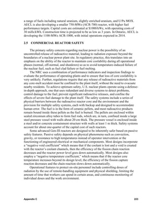 a range of fuels including natural uranium, slightly enriched uranium, and U/Pu MOX.
AECL is also developing a smaller 750-MWe (ACR-700) reactor, with higher fuel
performance targets. Capital costs are estimated at $1000/kWe, with operating costs of
30 mills/kWh. Construction time is projected to be as low as 3 years. In Ontario, AECL is
developing the 1100-MWe ACR-1000, with initial operations expected in 2014.

2.5   COMMERCIAL REACTOR SAFETY

     The primary safety concern regarding nuclear power is the possibility of an
uncontrolled release of radioactive material, leading to radiation exposure beyond the
boundaries of a nuclear power plant site. In regulatory practice, this translates into an
emphasis on the ability of the reactor to maintain core coolability during all operational
phases (normal, off-normal, and shutdown) so as to avoid temperature-induced failure of
the nuclear fuel, such as fuel clad failure or fuel melting.
     The NRC uses a combination of performance indicators and inspection findings to
evaluate the performance of operating plants and to ensure that loss of core coolability is
very unlikely. Further, regulations require that any release of radioactive materials from
any core-melt accident must be confined to the plant itself, without the need to evacuate
nearby residents. To achieve optimum safety, U.S. nuclear plants operate using a defense-
in-depth approach, one that uses redundant and diverse systems to detect problems,
control damage to the fuel, prevent significant radioactive releases, and confine the
effects of severe fuel damage to the plant itself. The safety systems include a series of
physical barriers between the radioactive reactor core and the environment and the
provision for multiple safety systems, each with backup and designed to accommodate
human error. The fuel is in the form of ceramic pellets, and most radioactive products
remain bound inside these pellets as the fuel is burned. The pellets are enclosed within
sealed zirconium alloy tubes to form fuel rods, which are, in turn, confined inside a large
steel pressure vessel with walls about 20 cm thick. The pressure vessel is enclosed inside
a steel and/or concrete containment structure with walls at least 1 m thick. Safety systems
account for about one-quarter of the capital cost of such reactors.
     Some advanced Gen-III reactors are designed to be inherently safer based on passive
safety features. Passive safety depends on physical phenomena such as convection,
gravity, or resistance to high temperatures instead of operator intervention or the
functioning of engineered electrical or mechanical components. Most designs incorporate
a “negative void coefficient” which means that if the coolant is lost and a void is created
with the reactor’s coolant channels, then the efficiency of the fission chain reaction
decreases and the reactor power level goes down automatically. Most designs also
employ a “negative temperature coefficient,” which means that if the reactor core
temperature increases beyond its design level, the efficiency of the fission capture
reaction decreases and the chain reaction slows down automatically.
     Operational features to protect on-site personnel include controlling doses of
radiation by the use of remote-handling equipment and physical shielding, limiting the
amount of time that workers can spend in certain areas, and continuous monitoring of
individual doses and the work environment.




Appendix C                                                                             223
 