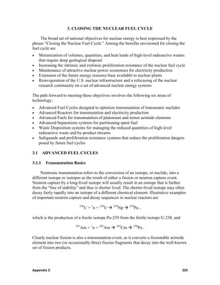 3. CLOSING THE NUCLEAR FUEL CYCLE

     The broad set of national objectives for nuclear energy is best expressed by the
phrase “Closing the Nuclear Fuel Cycle.” Among the benefits envisioned for closing the
fuel cycle are
•     Minimization of volumes, quantities, and heat loads of high-level radioactive wastes
      that require deep geological disposal
•     Increasing the intrinsic and extrinsic proliferation resistance of the nuclear fuel cycle
•     Maintenance of attractive nuclear power economics for electricity production
•     Extension of the future energy resource base available to nuclear plants
•     Reinvigoration of the U.S. nuclear infrastructure and a refocusing of the nuclear
      research community on a set of advanced nuclear energy systems

The path forward to meeting these objectives involves the following six areas of
technology:
•     Advanced Fuel Cycles designed to optimize transmutation of transuranic nuclides
•     Advanced Reactors for transmutation and electricity production
•     Advanced Fuels for transmutation of plutonium and minor actinide elements
•     Advanced Separations systems for partitioning spent fuel
•     Waste Disposition systems for managing the reduced quantities of high-level
      radioactive waste and by-product streams
•     Safeguards and proliferation resistance systems that reduce the proliferation dangers
      posed by future fuel cycles

3.1     ADVANCED FUEL CYCLES

3.1.1    Transmutation Basics

     Neutronic transmutation refers to the conversion of an isotope, or nuclide, into a
different isotope or isotopes as the result of either a fission or neutron capture event.
Neutron capture by a long-lived isotope will usually result in an isotope that is further
from the “line of stability” and thus is shorter lived. The shorter-lived isotope may often
decay fairly rapidly into an isotope of a different chemical element. Illustrative examples
of important neutron capture and decay sequences in nuclear reactors are
                              238
                                    U + 1n = 239U   239
                                                          Np    239
                                                                      Pu ,

which is the production of a fissile isotope Pu-239 from the fertile isotope U-238, and
                            241
                                  Am + 1n = 242Am    242
                                                           Cm     238
                                                                        Pu .

Clearly nuclear fission is also a transmutation event, as it converts a fissionable actinide
element into two (or occasionally three) fission fragments that decay into the well-known
set of fission products.




Appendix C                                                                                   225
 