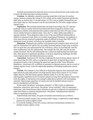 Actinide transmutation has been the focus of recent advanced fuel cycle studies and
involves the following major actinide elements:
     Uranium. An abundant, naturally occurring metal that is the basis for nuclear
energy, uranium contains the isotope U-235, which can be readily fissioned and that has
high value as nuclear fuel. A second isotope, U-238, is not as readily fissioned but can
have high value as a fuel because it can be converted into Pu-239 with a single neutron
capture event.
     Neptunium. This actinide element has one long-lived isotope, Np-237, that has
moderate value as nuclear fuel but has historically been managed as nuclear waste.
Neptunium exhibits well-characterized oxidation states between III to VII and, in fact,
moves readily between oxidation states. Also, Np V is rather stable and soluble in
aqueous solution. These properties make it one of the most difficult radionuclides to
stabilize in chemical waste forms or to isolate in geological formations. Its tendency to
form many diverse chemical compounds makes it difficult to ensure that 100% of the
neptunium waste inventory will always be insoluble and/or immobile.
     Plutonium. Plutonium also exhibits well-characterized oxidation states between III
and VII. Plutonium-239 and Pu-241 are readily fissioned and have high value as nuclear
fuel. In spent fuel, any unfissioned Pu-241 will decay, with a 14-year half-life, into the
more troublesome Am-241 radionuclide. The isotopes Pu-238, 240, and 242 are less
readily fissioned. The Pu-238 radionuclide has a relatively high thermal heat load such
that, when present in significant quantities, it can pose engineering challenges for both
waste disposal and to fuel fabrication process systems.
     Americium. Americium-241 also has a high specific heat of decay (about a factor of
three lower than Pu-238), and as a component in spent fuel, its thermal decay heat is
recognized to play a role in limiting the spent fuel capacity of the Yucca Mountain
Repository. Americium-243 is difficult to transmute in thermal reactors, and as a result of
neutron capture events, it has the undesirable property of breeding troublesome curium
isotopes.
     Curium. This element is very difficult to chemically separate from americium with
high selectivity and yield and has very high specific decay heat (a factor of 3 to 4 times
higher than Pu-238) and intense gamma radiation fields. It is also the source of
radiologically significant levels of neutron radiation arising from spontaneous fission and
from the (alpha, n) interaction of its energetic alpha-decay particles with surrounding
materials. Macroscopic quantities of curium can only be handled and processed in
heavily shielded hot cell facilities.
     In this report, the phrase “transuranic elements” or TRUs refers to neptunium,
plutonium, americium, and curium. The phrase “minor actinides” refers to neptunium,
americium, and curium because these elements are present in relatively low quantities in
spent fuel relative to uranium and plutonium. The phrase “transplutonium elements”
refers to americium and curium.
     Stated broadly and simply, the goals of actinide transmutation are as follows:
•     To fission actinide isotopes, thus creating usable energy, as opposed to simply adding
      neutrons by neutron capture events
•     To avoid the buildup of Am-243, curium, and heavy transuranium elements via
      multiple neutron capture events



226                                                                               Appendix C
 
