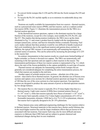 •   To convert fertile isotopes like U-238 and Pu-240 into the fissile isotopes Pu-239 and
    Pu-241
•   To recycle the Pu-241 nuclide rapidly so as to minimize its undesirable decay into
    Am-241

      Neutrons are readily available for transmutation from two sources—thermal reactors,
such as a pressurized water reactor (PWR), and fast reactors, such as a sodium-cooled
fast reactor (SFR). Figure 3.1 illustrates the transmutation process for the TRUs in a
thermal neutron spectrum.
      In the thermalized neutron spectrum, capture is the dominant reaction for a large
fraction of the neutrons, except for a few isotopes, most notably Pu-239, Pu-241, and
Np-237. This implies that during neutron irradiation, the TRUs move up the chain
illustrated in Fig. 3.1 and create a product heavily loaded with the transplutonium
isotopes (americium, curium, and heavier elements) before eventually fissioning. Fuel
cycle studies indicate that these products would be very difficult to handle in practical
fuel cycle installations due to the significant neutron and gamma doses emitted. In
addition, the typical TRU mixture is not neutronically self-sustaining but requires an
external source of neutrons. This can be achieved by increasing the percentage of U-235
in the reactor fuel.
      In contrast, transmutation in fast reactors results in a much more limited buildup of
higher actinides, as fission is favored over capture. The TRUs are neutronically self-
sustaining in the fast spectrum and can support a chain reaction in the reactor. The
transmutation performance of these two reactor systems is represented in Fig. 3.2, which
shows the ratio of the fission probability to the capture probability in each type of reactor.
      Thermal reactors are adequate for transmuting certain fissile isotopes but are
generally not considered adequate for completing the entire transmutation process, for
which fast reactors are needed in the mid term.
      Another aspect of actinide neutron cross sections—absolute size of the cross
section—does tend to favor thermal reactors. In general, the absolute size of fission cross
sections and capture cross sections for a thermal neutron spectrum are larger by a factor
of 100 than the size of the cross sections in a fast neutron spectrum. Fast-spectrum
reactors are designed to produce the same amount of power as thermal-spectrum reactors
by two design features:
•   The neutron flux in a fast reactor is typically 20 to 25 times higher than that in a
    thermal reactor. Light water reactors (LWRs) have nominal neutron fluxes of
    4 × 1013 n/cm2-s, while fast reactors typically have fluxes of around 1 × 1015 n/cm2-s.
•   Fast reactor fuels typically contain 4 to 5 times higher concentrations of U-235 or
    fissionable transuranic elements. LWR fuel is 4 to 7% U-235 or plutonium, whereas
    fast reactor fuel is typically designed to be 20–35% plutonium.

     These features pose some additional engineering challenges for fast reactors relative
to thermal reactors. Structural materials in fast reactors have shorter useful lifetimes due
to the much higher neutron flux and the larger irradiation effects that are known to be
associated with fast neutrons. Fast reactor fuels may also be more difficult and more
expensive to fabricate than LWR fuels and are subject to greater chemical and
mechanical changes during their in-core irradiation.


Appendix C                                                                                227
 