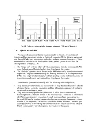 Fig. 3.2. Fission-to-capture ratio for dominant actinides in PWR and SFR spectra.2

3.1.2 System Architecture

     As previously discussed, thermal reactors are able to fission a few isotopes of
interest, and fast reactors are needed to fission all remaining TRUs. It is also recognized
that thermal LWRs are a more mature technology and cost less than fast reactors. These
considerations have led to the development of two generic system architectures for
closing the fuel cycle (Fig. 3.3).
•   The “single-tier” systems, where all TRUs are extracted from the commercial LWR
    spent fuel and are refabricated as fuel for a closed-cycle fast reactor.
•   The “dual-tier” systems, where the two major TRU elements by mass (plutonium and
    neptunium) are partitioned separately and partially transmuted in existing and Gen-III
    LWRs for a single irradiation cycle, while all resulting second cycle actinides and all
    transplutonium elements are irradiated in a closed-cycle fast reactor.

    Both of these systems conceptually meet the following critical objectives:
•   They minimize waste volume and radiotoxicity, as only the small fraction of actinide
    elements that are lost in the separations and fuel fabrication processes will end up to
    the geologic repository as waste.
•   They increase energy production (normalized to initial natural resources) by
    fissioning the TRU elements present in the irradiated fuel. This results in a minimum
    of 30% increase in energy production. A much more significant increase (up to a
    factor of 100) can be obtained by designing fast reactors so that they convert a large
    fraction of the original U-238 into Pu-239 that can then be fissioned. This latter goal
    could be achieved by modifying the composition of fast reactor fuel toward a higher
    U-238 content, and by introducing more fast reactors in the system.




Appendix C                                                                                   229
 