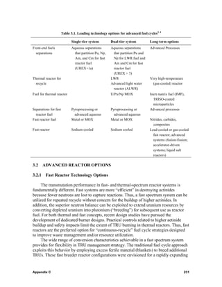 Table 3.1. Leading technology options for advanced fuel cycles3, 4

                             Single-tier system         Dual-tier system         Long-term options
Front-end fuels              Aqueous separations        Aqueous separations      Advanced Processes
  separations                  that partition Pu, Np,    that partition Pu and
                               Am, and Cm for fast       Np for LWR fuel and
                               reactor fuel              Am and Cm for fast
                               (UREX+1a)                 reactor fuel
                                                         (UREX + 3)
Thermal reactor for                                     LWR                      Very high-temperature
  recycle                                               Advanced light water      (gas-cooled) reactor
                                                         reactor (ALWR)
Fuel for thermal reactor                                U/Pu/Np MOX              Inert matrix fuel (IMF),
                                                                                   TRISO-coated
                                                                                   microparticles
Separations for fast         Pyroprocessing or          Pyroprocessing or        Advanced processes
  reactor fuel                 advanced aqueous           advanced aqueous
Fast reactor fuel            Metal or MOX               Metal or MOX             Nitrides, carbides,
                                                                                   composites
Fast reactor                 Sodium cooled              Sodium cooled            Lead-cooled or gas-cooled
                                                                                   fast reactor; advanced
                                                                                   systems (fusion-fission;
                                                                                   accelerator-driven
                                                                                   systems; liquid salt
                                                                                   reactors)

3.2 ADVANCED REACTOR OPTIONS

3.2.1 Fast Reactor Technology Options

      The transmutation performance in fast- and thermal-spectrum reactor systems is
fundamentally different. Fast systems are more “efficient” in destroying actinides
because fewer neutrons are lost to capture reactions. Thus, a fast spectrum system can be
utilized for repeated recycle without concern for the buildup of higher actinides. In
addition, the superior neutron balance can be exploited to extend uranium resources by
converting depleted uranium into plutonium (“breeding”) for subsequent use as reactor
fuel. For both thermal and fast concepts, recent design studies have pursued the
development of dedicated burner designs. Practical controls related to higher actinide
buildup and safety impacts limit the extent of TRU burning in thermal reactors. Thus, fast
reactors are the preferred option for “continuous-recycle” fuel cycle strategies designed
to improve waste management and/or resource utilization.
      The wide range of conversion characteristics achievable in a fast spectrum system
provides for flexibility in TRU management strategy. The traditional fuel cycle approach
exploits this behavior by employing excess fertile material (blankets) to breed additional
TRUs. These fast breeder reactor configurations were envisioned for a rapidly expanding


Appendix C                                                                                               231
 