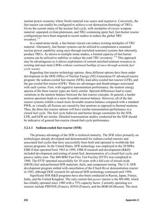 nuclear power economy where fissile material was scarce and expensive. Conversely, the
fast reactor can readily be configured to achieve a net destruction (burning) of TRUs.
Given the current status of the nuclear fuel cycle, with stockpiles of excess weapons
material, separated civilian plutonium, and TRU-containing spent fuel, fast-burner reactor
configurations have been targeted in recent studies to reduce the global TRU
inventory.3–6
      In a stand-alone mode, a fast burner reactor can reduce existing stockpiles of TRU
material. Alternately, fast burner systems can be utilized to complement a sustained
nuclear power capability using once-through (enriched-uranium) systems that inherently
produce TRUs. As shown in multiple strata studies, a limited capacity of fast burner
systems can be utilized to stabilize or reduce the total TRU inventory. 3–6 This approach
may be advantageous as it allows exploitation of current enriched uranium resources in
existing and near-term LWRs without continued buildup of once-through actinide fuel
cycle wastes.
      Regarding fast-reactor technology options, three different options have been under
development in the DOE Office of Nuclear Energy (NE) Generation-IV advanced reactor
program: the sodium-cooled fast reactor (SFR), lead-alloy-cooled fast reactor (LFR), and
the gas-cooled fast reactor (GFR). There are advantages and disadvantages associated
with each system. First, with regard to transmutation performance, the neutron energy
spectra of the three reactor types are fairly similar. Spectral differences lead to some
variations in the neutron balance between the fast reactor concepts. In general, a harder
neutron spectrum leads to a more favorable neutron balance. However, all of the fast
reactor systems exhibit a much more favorable neutron balance compared with a standard
PWR, as virtually all fissions are caused by fast neutrons as opposed to thermal neutrons.
Thus, the three fast reactor options will have similar transmutation performance in a
closed fuel cycle. The fuel cycle behavior and burner design constraints for the SFR,
LFR, and GFR are similar. Detailed transmutation studies conducted for the SFR should
be indicative of general fast-reactor closed-fuel-cycle performance.

3.2.1.1 Sodium-cooled fast reactor (SFR)

     The primary advantage of the SFR is technical maturity. The SFR relies primarily on
technologies already developed and demonstrated for sodium-cooled reactors and
associated fuel cycles that have successfully been built and operated in worldwide fast
reactor programs. In the United States, SFR technology was employed in the 20-MWe
EBR-II that operated from 1963 to 1994. EBR-II research and development (R&D)
included development and testing of metal fuel, demonstration of a closed fuel cycle, and
passive safety tests. The 400-MWt Fast Flux Test Facility (FFTF) was completed in
1980. The FFTF operated successfully for 10 years with a full core of mixed oxide
(MOX) fuel and performed SFR materials, fuels, and component testing. The U.S. SFR
development program stalled with cancellation of the Clinch River demonstration reactor
in 1983, although DOE research for advanced SFR technology continued until 1994.
     Significant SFR R&D programs have also been conducted in Russia, Japan, France,
India, and the United Kingdom. The only current fast power reactor is the BN-600, which
has reliably operated since 1980 with a 75% capacity factor. Currently operating test
reactors include PHENIX (France), JOYO (France), and the BOR-60 (Russia). The most



232                                                                            Appendix C
 