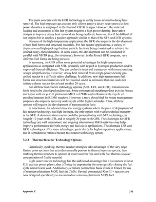 The main concern with the GFR technology is safety issues related to decay heat
removal. The high-pressure gas coolant only allows passive decay heat removal at low
power densities as employed in the thermal VHTR designs. However, the material
loading and economics of the fast system requires a high power density. Innovative
designs to improve decay heat removal are being explored; however, it will be difficult if
not impossible to employ a passive approach similar to that of the SFR and LFR systems.
      Because of the high-temperature application, the GFR also requires the development
of new fuel forms and structural materials. For fast reactor applications, a variety of
dispersion and high-packing-fraction particle fuels are being considered to achieve the
desired heavy-metal densities. In some cases, this development can be conducted in
parallel with VHTR (e.g., for structures); however, in the French GFR program, very
different fuel forms are being pursued.
      In summary, the GFR offers some potential advantages for high-temperature
applications as compared with SFR, primarily with regard to hydrogen production and/or
improved thermal efficiency. The gas coolant is inert and transparent with some resulting
design simplifications. However, decay heat removal from a high-power-density gas-
cooled reactor is a difficult safety challenge. In addition, new high-temperature fuel
forms and structural materials will be required, and it is estimated that one could not
initiate a demo reactor for at least another 20 years.
      For all three fast reactor technology options (SFR, LFR, and GFR), transmutation
fuels need to be developed and proven. Some commercial experience does exist in France
and Japan with recycle of plutonium MOX in LWRs and in Russia with recycle of
enriched uranium in RBMK reactors. However, a truly closed fuel for waste management
purposes also requires recovery and recycle of the higher actinides. Thus, all three
options will require the development of transmutation fuels.
      In conclusion, for advanced nuclear energy systems where the pace of deployment of
fast reactor technology has high leverage, the only option with viable technical maturity
is the SFR. A demonstration reactor could be pursued today with SFR technology, in
roughly 10 years with LFR, and in roughly 20 years with GFR. The challenges for SFR
technology are well understood, and ongoing international R&D activities may help
improve performance for both energy and fuel cycle applications. The alternate LFR and
GFR technologies offer some advantages, particularly for high-temperature applications,
and it is prudent to retain a backup fast reactor technology option.

3.2.2 Thermal Reactor Technology Options

     Generically speaking, thermal reactor strategies take advantage of the very large
fission cross sections that actinides naturally possess in thermal neutron spectra, thus
enabling thermal reactors to operate at lower neutron flux and with fuel that has a lower
concentration of fissile material.
     Light water reactor technology has the additional advantage that 104 reactors exist at
U.S. nuclear power plants, thus offering the opportunity for more quickly closing the fuel
cycle and at lower cost. Additionally, a mature commercial basis exists in France for use
of uranium-plutonium MOX fuels in LWRs. Several commercial Gen-III+ reactors are
now designed specifically to accommodate uranium-plutonium MOX fuel.




Appendix C                                                                              235
 