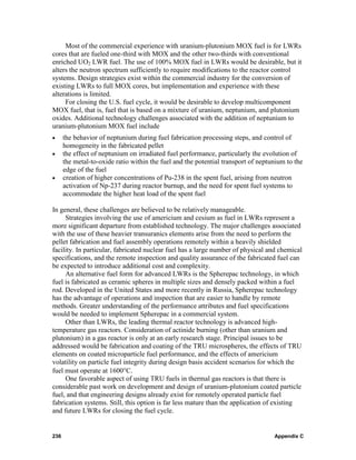 Most of the commercial experience with uranium-plutonium MOX fuel is for LWRs
cores that are fueled one-third with MOX and the other two-thirds with conventional
enriched UO2 LWR fuel. The use of 100% MOX fuel in LWRs would be desirable, but it
alters the neutron spectrum sufficiently to require modifications to the reactor control
systems. Design strategies exist within the commercial industry for the conversion of
existing LWRs to full MOX cores, but implementation and experience with these
alterations is limited.
     For closing the U.S. fuel cycle, it would be desirable to develop multicomponent
MOX fuel, that is, fuel that is based on a mixture of uranium, neptunium, and plutonium
oxides. Additional technology challenges associated with the addition of neptunium to
uranium-plutonium MOX fuel include
•     the behavior of neptunium during fuel fabrication processing steps, and control of
      homogeneity in the fabricated pellet
•     the effect of neptunium on irradiated fuel performance, particularly the evolution of
      the metal-to-oxide ratio within the fuel and the potential transport of neptunium to the
      edge of the fuel
•     creation of higher concentrations of Pu-238 in the spent fuel, arising from neutron
      activation of Np-237 during reactor burnup, and the need for spent fuel systems to
      accommodate the higher heat load of the spent fuel

In general, these challenges are believed to be relatively manageable.
     Strategies involving the use of americium and cesium as fuel in LWRs represent a
more significant departure from established technology. The major challenges associated
with the use of these heavier transuranics elements arise from the need to perform the
pellet fabrication and fuel assembly operations remotely within a heavily shielded
facility. In particular, fabricated nuclear fuel has a large number of physical and chemical
specifications, and the remote inspection and quality assurance of the fabricated fuel can
be expected to introduce additional cost and complexity.
     An alternative fuel form for advanced LWRs is the Spherepac technology, in which
fuel is fabricated as ceramic spheres in multiple sizes and densely packed within a fuel
rod. Developed in the United States and more recently in Russia, Spherepac technology
has the advantage of operations and inspection that are easier to handle by remote
methods. Greater understanding of the performance attributes and fuel specifications
would be needed to implement Spherepac in a commercial system.
     Other than LWRs, the leading thermal reactor technology is advanced high-
temperature gas reactors. Consideration of actinide burning (other than uranium and
plutonium) in a gas reactor is only at an early research stage. Principal issues to be
addressed would be fabrication and coating of the TRU microspheres, the effects of TRU
elements on coated microparticle fuel performance, and the effects of americium
volatility on particle fuel integrity during design basis accident scenarios for which the
fuel must operate at 1600°C.
     One favorable aspect of using TRU fuels in thermal gas reactors is that there is
considerable past work on development and design of uranium-plutonium coated particle
fuel, and that engineering designs already exist for remotely operated particle fuel
fabrication systems. Still, this option is far less mature than the application of existing
and future LWRs for closing the fuel cycle.


236                                                                                Appendix C
 