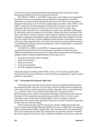 levels of the recycled transuranic elements from these processes will require remote
handling and refabrication into the fast-reactor fuel form.
      The UREX+2, UREX+3, and UREX+4 processes were initially conceived primarily
for thermal reactor recycle of plutonium and neptunium, although they could find
application as a source of fissile material for fast reactor fuel if it becomes desirable to
incorporate americium (or Am+Cm) into separate target assemblies. In the UREX+2 and
UREX+3 processes, the final separation of americium and curium is done with the
expectation that these elements will be sent to fast reactors for fissioning. These
processes make it possible to use industrially proven glove-box operations technologies
for fabrication of the less-radioactive Pu+Np fuel, a feature that may be desirable in the
future. The UREX+4 process includes a step to separate americium from curium, for the
possibility of preparing transmutation targets containing americium, perhaps in the form
of an inert matrix fuel that could be irradiated in either thermal or fast spectrum systems.
Achieving a high separation factor and yield in the americium-curium separation process
is a technological challenge, and more development will be needed before a cost-benefit
analysis can be performed.
      The UREX+1a, UREX+2, and UREX+3 separations processes have been
successfully demonstrated with actual commercial spent fuel at a laboratory scale.
Additional development of the process flow sheets and chemical process technologies is
needed to address methods and performance for key steps such as
⎯     spent fuel disassembly and/or chopping
⎯     spent fuel dissolution
⎯     product conversion
⎯     waste form production
⎯     the TRU-lanthanide separation

Advanced computer modeling of the UREX+ process will be used to optimize plant
layout for best economics performance and for maximum safeguarding of special nuclear
materials in the process.

3.4.2 Processing of Fast Reactor Spent Fuel

     Fuel systems for Generation IV fast reactors represent a significant departure from
the commercial LWR oxide fuel. The fuel types foreseen for these reactors include inert
matrix fuels (ceramic-ceramic and ceramic-metal), metal alloy fuels, mixed nitride fuels
(e.g., AnN/ZrN, where An is actinide), and carbide fuels. The general class of
pyrochemical processes offers some potential advantages in treating the wide variety of
Generation IV fast reactor fuels presently being considered. However, there is prior
experience in the United States, United Kingdom, France, and Japan on aqueous
processing of fast-reactor oxide spent fuels, and process concepts for aqueous processing
of other fuels have been developed.
     Electrorefining has been used for several years for the conditioning of spent fuel
from the Experimental Breeder Reactor II (EBR-II). However, EBR-II fuel was primarily
highly enriched uranium (HEU), and the HEU spent fuel processed by the electrorefiner
has levels of plutonium and other TRU elements that are more than a factor of 10 below
the levels expected for fast reactor fuels. It should be possible in future tests to make the


242                                                                               Appendix C
 