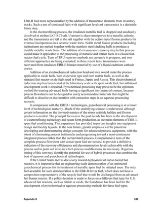 EBR-II fuel more representative by the addition of transuranic elements from inventory
stocks. Such a test of simulated fuels with significant levels of transuranics is a desirable
future step.
     In the electrorefining process, the irradiated metallic fuel is chopped and anodically
dissolved in molten LiCl-KCl salt. Uranium is electrotransported to a metallic cathode,
and the transuranics are left in the salt together with the active metal fission products for
eventual incorporation in a ceramic waste form. Noble metal fission products (including
technetium) are melted together with the stainless steel cladding hulls to produce a
durable metallic waste form. The addition of a transuranic recovery step to this process
would make it applicable to the processing of metallic and nitride fuels in a closed fast-
reactor fuel cycle. Tests of TRU recovery methods are currently in progress, and two
different approaches are being evaluated; in three recent tests, transuranics were
recovered from irradiated EBR-II blanket material by use of a liquid cadmium cathode
device.
     Addition of an electrochemical reduction head-end step would make the process
applicable to oxide fuels, both dispersion type and inert matrix fuels, as well as the
standard fast reactor oxide fuels used in France, Japan, and Russia. This electrochemical
reduction step has been tested at the laboratory scale with spent oxide fuel, but additional
development work is required. Pyrochemical processing may prove to be the optimum
method for treating advanced fuels having a significant inert material content, because
process flowsheets can be designed to easily accommodate materials that might be
difficult to dissolve or that interfere with extraction steps in an aqueous processing
scenario.
     In comparison with the UREX+ technologies, pyrochemical processing is at a lower
level of technological maturity. Much of the underlying science is understood, although
certain information on the thermodynamics of the minor actinide halides and fission
products is needed. The principal focus over the past decade has been in the development
of electrorefining technology and waste form production, as the main elements of EBR-II
spent fuel conditioning. That experience has provided important insights into equipment
design and facility layouts. In the near future, greater emphasis will be placed on
developing and demonstrating design concepts for advanced process equipment, with the
intent of eliminating process bottlenecks and progressing toward a semi-continuous
integrated process rather than the current batch process. Comprehensive tests of the
complete process flowsheet with actual spent fuel are needed, to provide a definitive
indication of the recovery efficiencies and decontamination levels achievable with the
process and to point out areas in which process modifications are necessary. Rigorous
testing of this sort may identify the potential for use of hybrid processes that combine the
best of aqueous and pyrochemical technologies.
     If the United States moves decisively toward deployment of metal-fueled fast
reactors, it is imperative that an engineering-scale demonstration of an optimized
pyrochemical process for the treatment of metallic spent fuel be initiated soon. The only
fuel available for such demonstration is the EBR-II driver fuel, which does not have a
composition representative of the recycle fuel that would be discharged from an advanced
fast burner reactor. If a policy decision is made to focus on a different fuel type for U.S.
advanced fast reactors, such as nitride or oxide, the foundation has been laid for the
development of pyrochemical or aqueous processing methods for these fuel types.



Appendix C                                                                               243
 