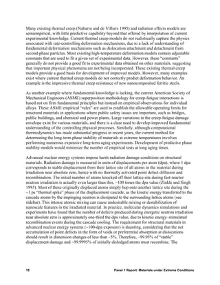 Many existing thermal creep (Nabarro and de Villiers 1995) and radiation effects models are
semiempirical, with little predictive capability beyond that offered by interpolation of current
experimental knowledge. Current thermal creep models do not realistically capture the physics
associated with rate-controlling deformation mechanisms, due to a lack of understanding of
fundamental deformation mechanisms such as dislocation attachment and detachment from
second-phase particles. Most existing high-temperature deformation models contain adjustable
constants that are used to fit a given set of experimental data. However, these “constants”
generally do not provide a good fit to experimental data obtained on other materials, suggesting
that important physical phenomena are not being incorporated. These existing thermal creep
models provide a good basis for development of improved models. However, many examples
exist where current thermal creep models do not correctly predict deformation behavior. An
example is the impressive thermal creep resistance of new nanocomposited ferritic steels.

As another example where fundamental knowledge is lacking, the current American Society of
Mechanical Engineers (ASME) superposition methodology for creep-fatigue interactions is
based not on firm fundamental principles but instead on empirical observations for individual
alloys. These ASME empirical “rules” are used to establish the allowable operating limits for
structural materials in applications where public safety issues are important, such as bridges,
public buildings, and chemical and power plants. Large variations in the creep-fatigue damage
envelope exist for various materials, and there is a clear need to develop improved fundamental
understanding of the controlling physical processes. Similarly, although computational
thermodynamics has made substantial progress in recent years, the current method for
determining the long-term phase stability of materials at extreme temperatures involves
performing numerous expensive long-term aging experiments. Development of predictive phase
stability models would minimize the number of empirical tests at long aging times.

Advanced nuclear energy systems impose harsh radiation damage conditions on structural
materials. Radiation damage is measured in units of displacements per atom (dpa), where 1 dpa
corresponds to stable displacement from their lattice site of all atoms in the material during
irradiation near absolute zero, hence with no thermally activated point defect diffusion and
recombination. The initial number of atoms knocked off their lattice site during fast-reactor
neutron irradiation is actually even larger than this, ~100 times the dpa value (Zinkle and Singh
1993). Most of these originally displaced atoms simply hop onto another lattice site during the
~1 ps “thermal spike” phase of the displacement cascade, as the kinetic energy transferred to the
cascade atoms by the impinging neutron is dissipated to the surrounding lattice atoms (see
sidebar). This intense atomic mixing can cause undesirable mixing or destabilization of
nanoscale features in the irradiated material. In practice, molecular dynamics simulations and
experiments have found that the number of defects produced during energetic neutron irradiation
near absolute zero is approximately one-third the dpa value, due to kinetic energy–stimulated
recombination events during the cascade cooling. The requirement for structural materials in
advanced nuclear energy systems (~100-dpa exposure) is daunting, considering that the net
accumulation of point defects in the form of voids or preferential absorption at dislocations
should result in dimension changes of less than ~5%. Therefore, ~99.95% of “stable”
displacement damage and ~99.9995% of initially dislodged atoms must recombine. The




10                                                 Panel 1 Report: Materials under Extreme Conditions
 