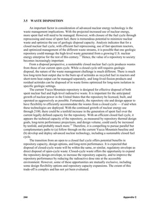 3.5   WASTE DISPOSITION

     An important factor in consideration of advanced nuclear energy technology is the
waste management implications. With the projected increased use of nuclear energy,
more spent fuel will need to be managed. However, with closure of the fuel cycle through
reprocessing and reuse of spent fuel, there is tremendous potential to minimize nuclear
waste and optimize the use of geologic disposal capacity. Analysis indicates that for a
closed nuclear fuel cycle, with efficient fuel reprocessing, use of fast spectrum reactors,
and optimized management of the different waste streams, it is possible that one geologic
repository could manage the high-level waste generated from a growing U.S. nuclear
energy enterprise for the rest of this century.13 Hence, the value of a repository to society
becomes increasingly important.
     From a disposal perspective, a sustainable closed nuclear fuel cycle produces wastes
from those of our current open cycle. While a closed cycle still requires geologic
disposal, the nature of the waste management challenge is much different. There is much
less long-term heat output due to the burn up of actinides as recycled fuel in reactors and
short-term heat output can be managed separately, and long-lived fission products and
residual actinides can be disposed of in waste forms optimized for long-term isolation in
specific geologic settings.
     The current Yucca Mountain repository is designed for effective disposal of both
spent nuclear fuel and high-level radioactive waste. It is important for the anticipated
growth of nuclear power in the United States that the repository be licensed, built, and
operated as aggressively as possible. Fortunately, the repository site and design appear to
have flexibility to efficiently accommodate the wastes from a closed cycle — if and when
these technologies are deployed. With the continued growth of nuclear energy use
through 2100, there could be a tenfold increase in the generation of spent fuel over the
current legally defined capacity for the repository. With an efficient closed fuel cycle, it
appears the technical capacity of the repository, as measured by repository thermal design
goals, long-term performance projections, and design volume, could easily be increased
by tenfold, and probably much more.13 Therefore, it is compelling to pursue parallel but
complementary paths to (a) follow through on the current Yucca Mountain baseline and
(b) develop and deploy advanced nuclear technology, including a sustainable closed fuel
cycle.
     The transition from an open to a closed fuel cycle offers potential benefits in
repository capacity, design options, and long-term performance. It is expected that
disposal of closed-cycle waste will be within the same, or similar, regulatory envelope as
direct disposal of open-cycle waste. Closed-cycle waste offers the opportunity to expand
the repository design envelope, to increase the repository capacity, and to improve the
repository performance by reducing the radioactive dose rate at the accessible
environment. However, some of these opportunities are mutually exclusive, including
some design flexibility options and repository capacity expansions. The extent of this
trade-off is complex and has not yet been evaluated.




244                                                                               Appendix C
 