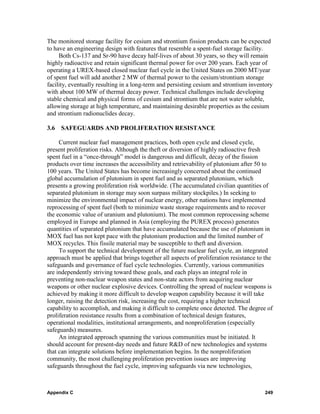 The monitored storage facility for cesium and strontium fission products can be expected
to have an engineering design with features that resemble a spent-fuel storage facility.
     Both Cs-137 and Sr-90 have decay half-lives of about 30 years, so they will remain
highly radioactive and retain significant thermal power for over 200 years. Each year of
operating a UREX-based closed nuclear fuel cycle in the United States on 2000 MT/year
of spent fuel will add another 2 MW of thermal power to the cesium/strontium storage
facility, eventually resulting in a long-term and persisting cesium and strontium inventory
with about 100 MW of thermal decay power. Technical challenges include developing
stable chemical and physical forms of cesium and strontium that are not water soluble,
allowing storage at high temperature, and maintaining desirable properties as the cesium
and strontium radionuclides decay.

3.6   SAFEGUARDS AND PROLIFERATION RESISTANCE

     Current nuclear fuel management practices, both open cycle and closed cycle,
present proliferation risks. Although the theft or diversion of highly radioactive fresh
spent fuel in a “once-through” model is dangerous and difficult, decay of the fission
products over time increases the accessibility and retrievability of plutonium after 50 to
100 years. The United States has become increasingly concerned about the continued
global accumulation of plutonium in spent fuel and as separated plutonium, which
presents a growing proliferation risk worldwide. (The accumulated civilian quantities of
separated plutonium in storage may soon surpass military stockpiles.) In seeking to
minimize the environmental impact of nuclear energy, other nations have implemented
reprocessing of spent fuel (both to minimize waste storage requirements and to recover
the economic value of uranium and plutonium). The most common reprocessing scheme
employed in Europe and planned in Asia (employing the PUREX process) generates
quantities of separated plutonium that have accumulated because the use of plutonium in
MOX fuel has not kept pace with the plutonium production and the limited number of
MOX recycles. This fissile material may be susceptible to theft and diversion.
     To support the technical development of the future nuclear fuel cycle, an integrated
approach must be applied that brings together all aspects of proliferation resistance to the
safeguards and governance of fuel cycle technologies. Currently, various communities
are independently striving toward these goals, and each plays an integral role in
preventing non-nuclear weapon states and non-state actors from acquiring nuclear
weapons or other nuclear explosive devices. Controlling the spread of nuclear weapons is
achieved by making it more difficult to develop weapon capability because it will take
longer, raising the detection risk, increasing the cost, requiring a higher technical
capability to accomplish, and making it difficult to complete once detected. The degree of
proliferation resistance results from a combination of technical design features,
operational modalities, institutional arrangements, and nonproliferation (especially
safeguards) measures.
     An integrated approach spanning the various communities must be initiated. It
should account for present-day needs and future R&D of new technologies and systems
that can integrate solutions before implementation begins. In the nonproliferation
community, the most challenging proliferation prevention issues are improving
safeguards throughout the fuel cycle, improving safeguards via new technologies,



Appendix C                                                                              249
 
