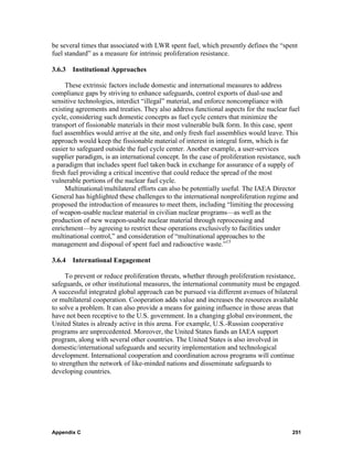 be several times that associated with LWR spent fuel, which presently defines the “spent
fuel standard” as a measure for intrinsic proliferation resistance.

3.6.3   Institutional Approaches

     These extrinsic factors include domestic and international measures to address
compliance gaps by striving to enhance safeguards, control exports of dual-use and
sensitive technologies, interdict “illegal” material, and enforce noncompliance with
existing agreements and treaties. They also address functional aspects for the nuclear fuel
cycle, considering such domestic concepts as fuel cycle centers that minimize the
transport of fissionable materials in their most vulnerable bulk form. In this case, spent
fuel assemblies would arrive at the site, and only fresh fuel assemblies would leave. This
approach would keep the fissionable material of interest in integral form, which is far
easier to safeguard outside the fuel cycle center. Another example, a user-services
supplier paradigm, is an international concept. In the case of proliferation resistance, such
a paradigm that includes spent fuel taken back in exchange for assurance of a supply of
fresh fuel providing a critical incentive that could reduce the spread of the most
vulnerable portions of the nuclear fuel cycle.
     Multinational/multilateral efforts can also be potentially useful. The IAEA Director
General has highlighted these challenges to the international nonproliferation regime and
proposed the introduction of measures to meet them, including “limiting the processing
of weapon-usable nuclear material in civilian nuclear programs—as well as the
production of new weapon-usable nuclear material through reprocessing and
enrichment—by agreeing to restrict these operations exclusively to facilities under
multinational control,” and consideration of “multinational approaches to the
management and disposal of spent fuel and radioactive waste.”15

3.6.4   International Engagement

      To prevent or reduce proliferation threats, whether through proliferation resistance,
safeguards, or other institutional measures, the international community must be engaged.
A successful integrated global approach can be pursued via different avenues of bilateral
or multilateral cooperation. Cooperation adds value and increases the resources available
to solve a problem. It can also provide a means for gaining influence in those areas that
have not been receptive to the U.S. government. In a changing global environment, the
United States is already active in this arena. For example, U.S.-Russian cooperative
programs are unprecedented. Moreover, the United States funds an IAEA support
program, along with several other countries. The United States is also involved in
domestic/international safeguards and security implementation and technological
development. International cooperation and coordination across programs will continue
to strengthen the network of like-minded nations and disseminate safeguards to
developing countries.




Appendix C                                                                               251
 