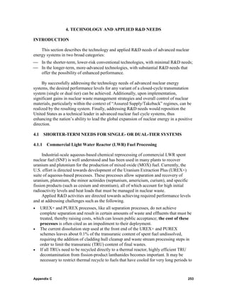 4. TECHNOLOGY AND APPLIED R&D NEEDS

INTRODUCTION

    This section describes the technology and applied R&D needs of advanced nuclear
energy systems in two broad categories:
⎯ In the shorter-term, lower-risk conventional technologies, with minimal R&D needs;
⎯ In the longer-term, more-advanced technologies, with substantial R&D needs that
  offer the possibility of enhanced performance.

     By successfully addressing the technology needs of advanced nuclear energy
systems, the desired performance levels for any variant of a closed-cycle transmutation
system (single or dual tier) can be achieved. Additionally, upon implementation,
significant gains in nuclear waste management strategies and overall control of nuclear
materials, particularly within the context of “Assured Supply/Takeback” regimes, can be
realized by the resulting system. Finally, addressing R&D needs would reposition the
United States as a technical leader in advanced nuclear fuel cycle systems, thus
enhancing the nation’s ability to lead the global expansion of nuclear energy in a positive
direction.

4.1    SHORTER-TERM NEEDS FOR SINGLE- OR DUAL-TIER SYSTEMS

4.1.1 Commercial Light Water Reactor (LWR) Fuel Processing

     Industrial-scale aqueous-based chemical reprocessing of commercial LWR spent
nuclear fuel (SNF) is well understood and has been used in many plants to recover
uranium and plutonium for the production of mixed oxide (MOX) fuel. Currently, the
U.S. effort is directed towards development of the Uranium Extraction Plus (UREX+)
suite of aqueous-based processes. These processes allow separation and recovery of
uranium, plutonium, the minor actinides (neptunium, americium, curium), and specific
fission products (such as cesium and strontium), all of which account for high initial
radioactivity levels and heat loads that must be managed in nuclear waste.
     Applied R&D activities are directed towards achieving required performance levels
and at addressing challenges such as the following.
•     UREX+ and PUREX processes, like all separation processes, do not achieve
      complete separation and result in certain amounts of waste and effluents that must be
      treated, thereby raising costs, which can lessen public acceptance; the cost of these
      processes is often cited as an impediment to their deployment.
•     The current dissolution step used at the front end of the UREX+ and PUREX
      schemes leaves about 0.1% of the transuranic content of spent fuel undissolved,
      requiring the addition of cladding hull cleanup and waste stream processing steps in
      order to limit the transuranic (TRU) content of final wastes.
•     If all TRUs need to be recycled directly to a thermal reactor, highly efficient TRU
      decontamination from fission-product lanthanides becomes important. It may be
      necessary to restrict thermal recycle to fuels that have cooled for very long periods to



Appendix C                                                                                 253
 