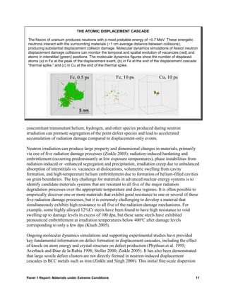 THE ATOMIC DISPLACEMENT CASCADE

The fission of uranium produces neutrons with a most probable energy of ~0.7 MeV. These energetic
neutrons interact with the surrounding materials (~1 cm average distance between collisions),
producing substantial displacement collision damage. Molecular dynamics simulations of fission neutron
displacement damage collisions can monitor the temporal and spatial evolution of vacancies (red) and
atoms in interstitial (green) positions. The molecular dynamics figures show the number of displaced
atoms (a) in Fe at the peak of the displacement event, (b) in Fe at the end of the displacement cascade
“thermal spike,” and (c) in Cu at the end of the thermal spike.




concomitant transmutant helium, hydrogen, and other species produced during neutron
irradiation can promote segregation of the point defect species and lead to accelerated
accumulation of radiation damage compared to displacement-only events.

Neutron irradiation can produce large property and dimensional changes in materials, primarily
via one of five radiation damage processes (Zinkle 2005): radiation-induced hardening and
embrittlement (occurring predominantly at low exposure temperatures), phase instabilities from
radiation-induced or -enhanced segregation and precipitation, irradiation creep due to unbalanced
absorption of interstitials vs. vacancies at dislocations, volumetric swelling from cavity
formation, and high-temperature helium embrittlement due to formation of helium-filled cavities
on grain boundaries. The key challenge for materials in advanced nuclear energy systems is to
identify candidate materials systems that are resistant to all five of the major radiation
degradation processes over the appropriate temperature and dose regimes. It is often possible to
empirically discover one or more materials that exhibit good resistance to one or several of these
five radiation damage processes, but it is extremely challenging to develop a material that
simultaneously exhibits high resistance to all five of the radiation damage mechanisms. For
example, some highly alloyed 12%Cr steels have been found to have high resistance to void
swelling up to damage levels in excess of 100 dpa, but these same steels have exhibited
pronounced embrittlement at irradiation temperatures below 400ºC after damage levels
corresponding to only a few dpa (Klueh 2005).

Ongoing molecular dynamics simulations and supporting experimental studies have provided
key fundamental information on defect formation in displacement cascades, including the effect
of knock-on atom energy and crystal structure on defect production (Phythian et al. 1995;
Averback and Diaz de la Rubia 1998; Stoller 2000; Zinkle 2005). It has also been demonstrated
that large sessile defect clusters are not directly formed in neutron-induced displacement
cascades in BCC metals such as iron (Zinkle and Singh 2006). This initial fine-scale dispersion


Panel 1 Report: Materials under Extreme Conditions                                                   11
 
