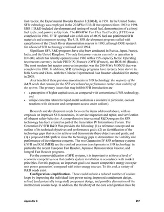 fast reactor, the Experimental Breeder Reactor I (EBR-I), in 1951. In the United States,
SFR technology was employed in the 20-MWe EBR-II that operated from 1963 to 1994.
EBR-II R&D included development and testing of metal fuel, demonstration of a closed
fuel cycle, and passive safety tests. The 400-MWt Fast Flux Test Facility (FFTF) was
completed in 1980. FFTF operated with a full core of MOX fuel and performed SFR
materials and component testing. The U.S. SFR development program stalled with
cancellation of the Clinch River demonstration reactor in 1983, although DOE research
for advanced SFR technology continued until 1994.
      Significant SFR R&D programs have also been conducted in Russia, Japan, France,
India, and the United Kingdom. The only fast power reactor currently in operation is
BN-600, which has reliably operated since 1980 with a 75% capacity factor. Operating
test reactors currently include PHENIX (France), JOYO (France), and BOR-60 (Russia).
The most modern fast reactor construction project was the 280-MWe MONJU that was
completed in 1990. In addition, SFR technology programs have recently been started in
both Korea and China, with the Chinese Experimental Fast Reactor scheduled for startup
in 2008.
      As a benefit of these previous investments in SFR technology, the majority of the
R&D needs that remain for the SFR are related to performance rather than viability of
the system. The primary issues that may inhibit SFR introduction are
•   a perception of higher capital costs, as compared with conventional LWR technology,
    and
•   unique concerns related to liquid-metal sodium as a coolant (in particular, coolant
    reactions with air/water and component access under sodium).

     Research and development needs focus on the items addressed above, with an
emphasis on improved SFR economics, in-service inspection and repair, and verification
of inherent safety behavior. A comprehensive international R&D program for SFR
technology has been created as part of the Generation IV International Forum. The
Generation IV SFR R&D Plan provides the following: (1) a reference concept and an
outline of its technical objectives and performance goals; (2) an identification of the
technology gaps that exist to achieve and demonstrate these objectives and goals; and
(3) a proposed R&D path to close the technology gaps to demonstrate the viability and
performance of the reference concepts. The two Generation IV SFR reference systems
(JSFR and KALIMER) are the result of previous developments in SFR technology, in
particular the recent European Fast Reactor, Japanese Demonstration Reactor, and
Integral Fast Reactor programs.
     For the commercialization of SFR systems, it is important to achieve a level of
economic competitiveness that enables system installation in accordance with market
principles. For this purpose, an important goal is to ensure competitive energy cost (per
unit power generation) compared with other energy sources. To this end, a variety of
R&D needs exist.
     Configuration simplifications. These could include a reduced number of coolant
loops by improving the individual loop power rating, improved containment design,
refined (and potentially integrated) component design, and possibly elimination of the
intermediate coolant loop. In addition, the flexibility of the core configuration must be



Appendix C                                                                             257
 