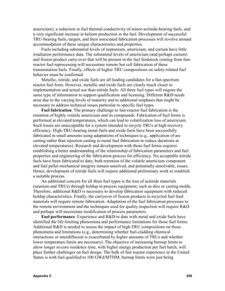 americium), a reduction in fuel thermal conductivity of minor-actinide-bearing fuels, and
a very significant increase in helium production in the fuel. Development of successful
TRU-bearing fuels, targets, and their associated fabrication processes will revolve around
accommodation of these unique characteristics and properties.
     Fuels including substantial levels of neptunium, americium, and curium have little
irradiation performance data. The substantial levels of americium (and perhaps curium)
and fission product carry-over that will be present in the fuel feedstock coming from fast-
reactor fuel reprocessing will necessitate remote hot cell fabrication of these
transmutation fuels. Finally, effects of higher TRU compositions on safety-related fuel
behavior must be confirmed.
     Metallic, nitride, and oxide fuels are all leading candidates for a fast-spectrum
reactor fuel form. However, metallic and oxide fuels are clearly much closer to
implementation and actual use than nitride fuels. All three fuel types will require the
same type of information to support qualification and licensing. Different R&D needs
arise due to the varying levels of maturity and to additional emphasis that might be
necessary to address technical issues particular to specific fuel types.
     Fuel fabrication. The primary challenge to fast-reactor fuel fabrication is the
retention of highly volatile americium and its compounds. Fabrication of fuel forms is
performed at elevated temperatures, which can lead to volatilization loss of americium.
Such losses are unacceptable for a system intended to recycle TRUs at high recovery
efficiency. High-TRU-bearing metal fuels and oxide fuels have been successfully
fabricated in small amounts using adaptations of techniques (e.g., application of arc
casting rather than injection casting in metal fuel fabrication to reduce durations at
elevated temperatures). Research and development with those fuel forms requires
establishing a better understanding of the relationship of fabrication parameters and fuel
properties and engineering of the fabrication process for efficiency. No acceptable nitride
fuels have been fabricated to date; both retention of the volatile americium component
and fuel pellet mechanical integrity remain unsolved, and potentially unsolvable, issues.
Hence, development of nitride fuels will require additional preliminary work to establish
a suitable process.
     An additional concern for all three fuel types is the loss of actinide materials
(uranium and TRUs) through holdup in process equipment, such as dies or casting molds.
Therefore, additional R&D is necessary to develop fabrication equipment with reduced
holdup characteristics. Finally, the carryover of fission products in recycled fuel feed
materials will require remote fabrication. Adaptation of the fuel fabrication processes to
the remote environment and the techniques used for quality inspection will require R&D
and perhaps will necessitate modification of process parameters.
     Fuel performance. Experience and R&D to date with metal and oxide fuels have
identified the life-limiting phenomena and performance limitations for those fuel forms.
Additional R&D is needed to assess the impact of high-TRU compositions on those
phenomena and limitations (e.g., determining whether fuel-cladding chemical
interactions or interdiffusion is exacerbated by higher amounts of TRUs and whether
lower temperature limits are necessary). The objective of increasing burnup limits to
allow longer in-core residence time, with higher energy production per fuel batch, will
place further challenges on fuel design. The bulk of fast reactor experience in the United
States is with fuel qualified to 100 GWd/MTHM; burnup limits were just being



Appendix C                                                                              259
 