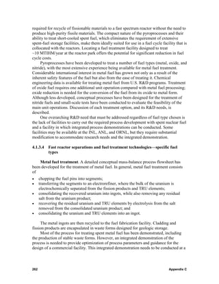 required for recycle of fissionable materials to a fast spectrum reactor without the need to
produce high-purity fissile materials. The compact nature of the pyroprocesses and their
ability to treat short-cooled spent fuel, which eliminates the requirement of extensive
spent-fuel storage facilities, make them ideally suited for use in a fuel cycle facility that is
collocated with the reactors. Locating a fuel treatment facility designed to treat
~10 MTIHM/year at the reactor park offers the potential for significant reduction in fuel
cycle costs.
     Pyroprocesses have been developed to treat a number of fuel types (metal, oxide, and
nitride), with the most extensive experience being available for metal fuel treatment.
Considerable international interest in metal fuel has grown not only as a result of the
inherent safety features of the fuel but also from the ease of treating it. Chemical
engineering data is available for treating metal fuel from U.S. R&D programs. Treatment
of oxide fuel requires one additional unit operation compared with metal fuel processing;
oxide reduction is needed for the conversion of the fuel from its oxide to metal form.
Although less developed, conceptual processes have been designed for the treatment of
nitride fuels and small-scale tests have been conducted to evaluate the feasibility of the
main unit operations. Discussion of each treatment option, and its R&D needs, is
described.
     One overarching R&D need that must be addressed regardless of fuel type chosen is
the lack of facilities to carry out the required process development with spent nuclear fuel
and a facility in which integrated process demonstrations can be conducted. Some
facilities may be available at the INL, ANL, and ORNL, but they require substantial
modification to accommodate research needs and the integrated demonstration.

4.1.3.4    Fast reactor separations and fuel treatment technologies—specific fuel
           types

    Metal fuel treatment. A detailed conceptual mass-balance process flowsheet has
been developed for the treatment of metal fuel. In general, metal fuel treatment consists
of
•     chopping the fuel pins into segments;
•     transferring the segments to an electrorefiner, where the bulk of the uranium is
      electrochemically separated from the fission products and TRU elements;
•     consolidating the recovered uranium into ingots, while also removing any residual
      salt from the uranium product;
•     recovering the residual uranium and TRU elements by electrolysis from the salt
      removed from the consolidated uranium product; and
•     consolidating the uranium and TRU elements into an ingot.

     The metal ingots are then recycled to the fuel fabrication facility. Cladding and
fission products are encapsulated in waste forms designed for geologic storage.
     Most of the process for treating spent metal fuel has been demonstrated, including
the production of stable waste forms. However, an integrated demonstration of the
process is needed to provide optimization of process parameters and guidance for the
design of a commercial facility. This integrated demonstration needs to be conducted at a



262                                                                                 Appendix C
 