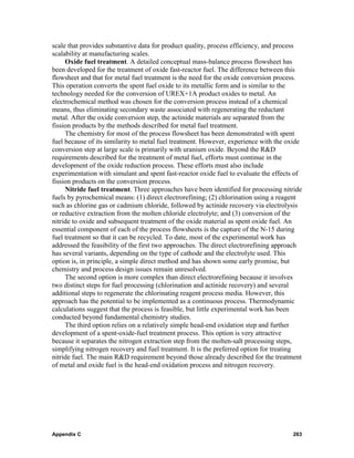 scale that provides substantive data for product quality, process efficiency, and process
scalability at manufacturing scales.
     Oxide fuel treatment. A detailed conceptual mass-balance process flowsheet has
been developed for the treatment of oxide fast-reactor fuel. The difference between this
flowsheet and that for metal fuel treatment is the need for the oxide conversion process.
This operation converts the spent fuel oxide to its metallic form and is similar to the
technology needed for the conversion of UREX+1A product oxides to metal. An
electrochemical method was chosen for the conversion process instead of a chemical
means, thus eliminating secondary waste associated with regenerating the reductant
metal. After the oxide conversion step, the actinide materials are separated from the
fission products by the methods described for metal fuel treatment.
     The chemistry for most of the process flowsheet has been demonstrated with spent
fuel because of its similarity to metal fuel treatment. However, experience with the oxide
conversion step at large scale is primarily with uranium oxide. Beyond the R&D
requirements described for the treatment of metal fuel, efforts must continue in the
development of the oxide reduction process. These efforts must also include
experimentation with simulant and spent fast-reactor oxide fuel to evaluate the effects of
fission products on the conversion process.
     Nitride fuel treatment. Three approaches have been identified for processing nitride
fuels by pyrochemical means: (1) direct electrorefining; (2) chlorination using a reagent
such as chlorine gas or cadmium chloride, followed by actinide recovery via electrolysis
or reductive extraction from the molten chloride electrolyte; and (3) conversion of the
nitride to oxide and subsequent treatment of the oxide material as spent oxide fuel. An
essential component of each of the process flowsheets is the capture of the N-15 during
fuel treatment so that it can be recycled. To date, most of the experimental work has
addressed the feasibility of the first two approaches. The direct electrorefining approach
has several variants, depending on the type of cathode and the electrolyte used. This
option is, in principle, a simple direct method and has shown some early promise, but
chemistry and process design issues remain unresolved.
     The second option is more complex than direct electrorefining because it involves
two distinct steps for fuel processing (chlorination and actinide recovery) and several
additional steps to regenerate the chlorinating reagent process media. However, this
approach has the potential to be implemented as a continuous process. Thermodynamic
calculations suggest that the process is feasible, but little experimental work has been
conducted beyond fundamental chemistry studies.
     The third option relies on a relatively simple head-end oxidation step and further
development of a spent-oxide-fuel treatment process. This option is very attractive
because it separates the nitrogen extraction step from the molten-salt processing steps,
simplifying nitrogen recovery and fuel treatment. It is the preferred option for treating
nitride fuel. The main R&D requirement beyond those already described for the treatment
of metal and oxide fuel is the head-end oxidation process and nitrogen recovery.




Appendix C                                                                            263
 