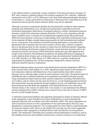 of the radiation defects is potentially a major contributor to the observed superior resistance of
BCC alloy systems to radiation-induced void swelling compared to FCC materials. Additional
mechanisms such as BCC-vs-FCC differences in the strain field-induced preferential absorption
of interstitial vs. vacancy point defects at dislocations (“dislocation bias”) and differences in the
interactions between glissile clusters and point defects may also be important.

Although an extensive experimental database has documented the conditions where radiation
hardening and embrittlement occur, the physical mechanism(s) responsible for the flow
localization during plastic deformation of irradiated materials is unclear. Mechanisms based on
formation of defect-free dislocation channels (Wechsler 1972) as well as hypotheses that the
plastic instability stress is invariant for unirradiated and irradiated metals (Byun and Farrell
2004) have been proposed. Achieving an understanding of the responsible mechanism(s) is key
for development of higher-strength engineering materials for both unirradiated and irradiated
service. In particular, if the transition to localized necking deformation is associated with a
phenomenon that is initiated when the stress exceeds a critical value, research is needed to
discover the physical basis for the variation in critical stress for different materials. Regarding
radiation hardening and dislocation channel formation, recent molecular dynamics and in situ
transmission electron microscopy (TEM) deformation studies have provided significant new
insight on the interaction and annihilation mechanisms for gliding dislocations impinging on
sessile radiation defect clusters such as dislocations loops and stacking fault tetrahedra (Robach
et al. 2003; Osetsky et al. 2006; Bacon et al. 2006). However, in general, modeling and
experimental investigations have not been adequately integrated in a manner that more
efficiently identifies operative mechanisms.

Radiation hardening induces an increase in the ductile-brittle transition temperature (DBTT) in
body-centered cubic metals (Odette et al. 2003). Significant improvements in the resistance to
low-temperature radiation embrittlement have been experimentally observed by selective
alloying, such as reducing copper content in reactor pressure vessel steels. The general aspects of
embrittlement due to radiation hardening can be quantitatively modeled with good accuracy
using semiempirical models based on crack extension induced by exceeding a threshold stress
level within a critical volume near the crack tip. However, several fundamental physical factors
that control brittle cleavage and ductile fracture toughness are not well established, such as the
physical phenomena that define the magnitude of the threshold fracture stress and critical
stressed volume in the vicinity of a lattice flaw. For example, it is not understood why different
neutron-irradiated steels exhibit variations up to a factor-of-two in the rate of increase in DBTT
per unit of yield strength increase.

A substantial experimental database and supporting semiempirical models on radiation-induced
solute segregation to grain boundaries have been established for several technologically
important materials such as stainless steels (Was and Busby 2005). This solute segregation can
lead to localized corrosion as well as precipitation of new particulate phases that may cause
degradation in mechanical properties. The existing models have been fitted to experimental data
for austenitic stainless steels. However, the models fail to provide even the correct magnitudes
for chromium solute segregation in irradiated ferritic steels and therefore are not predictive
models. The mechanisms controlling stress-assisted corrosion phenomena at interfaces, such as
fuel-cladding interaction and irradiation-assisted stress corrosion cracking, are not understood.



12                                                   Panel 1 Report: Materials under Extreme Conditions
 