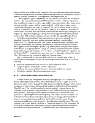 these scientific areas will create the opportunity for comprehensive science-based design
of a reprocessing plant that includes a completely integrated waste management system to
partition actinides, lanthanides, fission products, cladding materials, etc.
     Addressing these applied R&D needs has the potential to minimize environmental
impacts—that is, a minimal amount of TRU elements would be sent to the repository;
long-lived fission products would be separated for incorporation into robust waste forms;
minimal secondary waste would be created; and only proliferation-resistant streams
containing nuclear materials would be produced. The overall process would be energy
efficient, economical, safe, and leave as small a footprint as is possible. Partitioning of
wastes would also allow the waste form to be tailored to the specific species targeted for
disposal and the particular geologic setting, thus increasing probability of retention of
wastes within the boundaries of a geologic repository for the required length of time.
     In the long term, completely new approaches involving novel materials may be
identified. Among the long-term applied research topics being investigated are
supercritical CO2, room-temperature ionic liquids, aqueous biphases, membranes, and
systems with advanced functionality for separations. Magnetic/electrostatic external
fields applied to fluids and hybrid systems (e.g., mixing hydro- and pyro-metallurgical
methods) also show great potential. Design and synthesis of chemical reagents that can
encapsulate selected radionuclides, or be “switched on,” and then after the separation can
be “switched off” by external means (e.g., light pulse) to release the radionuclide would
effect the separation and generate no additional chemical waste.
     One common problem associated with each of these methods is the relatively
primitive understanding of solvation and solubility phenomena that must be overcome,
including
•   Molecular and supramolecular behavior of multicomponent fluids
•   Design of specific receptors for selective separations
•   Interfacial phenomena and their impact on mass transfer between phases
•   Controlling radiation effects in separations processes

4.2.4 Proliferation Resistance of the Fuel Cycle

     Current nuclear fuel management practices, both open cycle and closed cycle,
present inherent proliferation risks. While the theft or diversion of highly radioactive
fresh spent fuel in a “once-through” model is dangerous and difficult, decay of the fission
products over time increases the accessibility and retrievability of the plutonium after
50 to 100 years. The United States has become increasingly concerned about the
continued global accumulation of plutonium in spent fuel and as separated plutonium,
which presents a growing proliferation risk worldwide (the accumulated civilian
quantities of separated plutonium in storage may soon surpass military stockpiles). In
seeking to minimize the environmental impact of nuclear energy, other nations have
begun to implement reprocessing of spent fuel (both to minimize waste storage
requirements and to recover the economic value of uranium and plutonium). The most
common reprocessing scheme employed in Europe and planned in Asia (employing the
PUREX process) generates quantities of separated plutonium that have accumulated
because the use of plutonium in MOX fuel has not kept pace with the plutonium



Appendix C                                                                              267
 