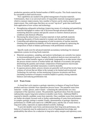 production operation and the limited number of MOX recycles. This fissile material may
be susceptible to theft and diversion.
     New capabilities are needed in the global management of nuclear materials.
Unfortunately, there is no universal metric of responsible materials management against
which to measure improvements, but a number of factors can be cited as targets for
improvement. One could argue that there are several “top-level” goals that could benefit
from application of new science and technology:
•     Strengthening safeguards technology (improving means of evaluating and quantifying
      materials throughput to reduce risk of diversion through advanced radiation
      monitoring detection systems and specific sensors to monitor chemical process
      conditions and chemical effluents)
•     Decreasing the attractiveness of nuclear materials in fuels and bulk materials
      (reducing the purity of fissile material in isotopic and chemical composition)
•     Controlling and optimizing management of total inventories of nuclear materials
      (limiting total quantities/availability of fissile materials, perhaps by optimizing the
      composition of fuels to balance performance with proliferation resistance)

    Specific needs exist for advanced materials accountancy technology for chemical
separations systems involving fissile materials.
•     Materials accountancy, sampling, and analysis technologies are currently less mature
      in electrometallurgical systems. Samples for analytical analysis must necessarily be
      taken from solids (metallic ingots or solid halide compounds) or at other points where
      the process stream consists of molten halide salt. Methods of accurately and quickly
      determining the quantity and isotopic composition of heterogeneous macroscopic
      forms of metallic and halide transuranics would be desirable.
•     In aqueous process plants, process streams are generally well mixed but involve large
      volumes of solvent that are dilute in the isotopes to be tracked and inventoried.
      Technology for real-time, on-line monitoring of process inventories and flows
      (including resolution of isotopics) would be helpful in quickly closing materials
      balances and reducing proliferation risk.

4.2.5 Waste Forms

     A closed fuel cycle requires a geologic repository to dispose of long-lived fission
products and trace actinides from separations process losses. The potential waste form
materials—oxides, glasses, and/or metals—containing the radionuclides are a key
component of the repository system. The potentially significant doses from the encased
radionuclides require long-term isolation in durable waste forms. Additional R&D is
required to identify candidate waste-form materials. Once candidate waste-form materials
are further developed, focused work to further understanding of waste-form performance
in complex geologic settings is needed. Finally, demonstration of geologic repository
performance to 10,000 years (and even 1,000,000 years), and the role of waste forms in
long-term safety, represents an unprecedented scientific challenge.
     To provide durable waste forms and demonstrate their long-term performance, the
behavior of materials must be understood at a level of fundamental knowledge and
predictability that allows for a reduction in long-term safety margins and repository costs.


268                                                                               Appendix C
 