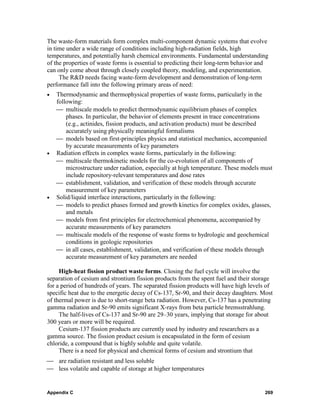 The waste-form materials form complex multi-component dynamic systems that evolve
in time under a wide range of conditions including high-radiation fields, high
temperatures, and potentially harsh chemical environments. Fundamental understanding
of the properties of waste forms is essential to predicting their long-term behavior and
can only come about through closely coupled theory, modeling, and experimentation.
     The R&D needs facing waste-form development and demonstration of long-term
performance fall into the following primary areas of need:
•   Thermodynamic and thermophysical properties of waste forms, particularly in the
    following:
    ⎯ multiscale models to predict thermodynamic equilibrium phases of complex
        phases. In particular, the behavior of elements present in trace concentrations
        (e.g., actinides, fission products, and activation products) must be described
        accurately using physically meaningful formalisms
    ⎯ models based on first-principles physics and statistical mechanics, accompanied
        by accurate measurements of key parameters
•   Radiation effects in complex waste forms, particularly in the following:
    ⎯ multiscale thermokinetic models for the co-evolution of all components of
        microstructure under radiation, especially at high temperature. These models must
        include repository-relevant temperatures and dose rates
    ⎯ establishment, validation, and verification of these models through accurate
        measurement of key parameters
•   Solid/liquid interface interactions, particularly in the following:
    ⎯ models to predict phases formed and growth kinetics for complex oxides, glasses,
        and metals
    ⎯ models from first principles for electrochemical phenomena, accompanied by
        accurate measurements of key parameters
    ⎯ multiscale models of the response of waste forms to hydrologic and geochemical
        conditions in geologic repositories
    ⎯ in all cases, establishment, validation, and verification of these models through
        accurate measurement of key parameters are needed

     High-heat fission product waste forms. Closing the fuel cycle will involve the
separation of cesium and strontium fission products from the spent fuel and their storage
for a period of hundreds of years. The separated fission products will have high levels of
specific heat due to the energetic decay of Cs-137, Sr-90, and their decay daughters. Most
of thermal power is due to short-range beta radiation. However, Cs-137 has a penetrating
gamma radiation and Sr-90 emits significant X-rays from beta particle bremsstrahlung.
     The half-lives of Cs-137 and Sr-90 are 29–30 years, implying that storage for about
300 years or more will be required.
     Cesium-137 fission products are currently used by industry and researchers as a
gamma source. The fission product cesium is encapsulated in the form of cesium
chloride, a compound that is highly soluble and quite volatile.
     There is a need for physical and chemical forms of cesium and strontium that
⎯ are radiation resistant and less soluble
⎯ less volatile and capable of storage at higher temperatures


Appendix C                                                                            269
 