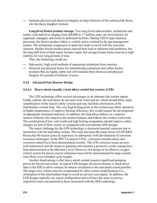 ⎯ maintain physical and chemical integrity as large fractions of the radionuclide decay
  into the decay daughter element

     Long-lived fission product storage. Two long-lived radionuclides, technetium and
iodine, with half-lives ranging from 200,000 to 17 million years, are envisioned to be
separated, managed, and stored in dedicated facilities. During UREX-type chemical
processes, the fission product iodine is volatile and is isolated by the gas management
system. The technetium component of spent fuel tends to travel with the extracted
uranium. Neither fission product poses unusual heat load or radiation load problems, but
the long half-lives of their major isotopes imply that storage/wastes forms must have high
stability for very long periods of time.
     Thus, the technology needs are
⎯ high-purity, high-yield methods of separating technetium from uranium
⎯ chemical and physical forms for immobilizing technetium and iodine fission
  products that are highly stable and will maintain their chemical and physical
  integrity for periods of millions of years.

4.2.6 Advanced Fast Reactor Design

4.2.6.1   Heavy metal (usually a lead alloy)–cooled fast reactor (LFR)

     The LFR technology offers several advantages as an alternate fast reactor option.
Unlike sodium, the lead alloys do not react with water and air, which should allow some
simplification of the reactor safety systems and may facilitate elimination of the
intermediate coolant loop. The very high boiling point of the coolant may allow operation
at higher temperatures to improve thermal efficiency; this would require the development
of appropriate structural materials. In addition, the lead alloys behave as a superior
neutron reflector; this improves the neutron balance and reduces the coolant void worth.
The combination of low void worth and high boiling temperature should improve safety
margins for loss of flow events, as compared with conventional SFR designs.
     The major challenge for the LFR technology is structural material corrosion due to
interaction with the lead alloy coolant. This topic has been the major focus of LFR R&D.
Russia has 80 reactor-years of experience in submarines with development of corrosion
resistance techniques. In the DELTA loop at LANL, corrosion-resistant alloys and
corrosion control have been demonstrated recently. The LFR corrosion issues are now
well understood, and the means to generate and maintain a protective oxide coating have
been demonstrated at the laboratory level. However, the design of an effective oxygen
control system for power reactor utilization must still be demonstrated for large coolant
mass flows over extended cycle lengths.
     Another disadvantage is that heavy-metal coolant requires significant pumping
power for forced convection. In typical LFR designs, the power density is much lower
than in the SFR to allow reliance on natural circulation to the maximum extent possible.
The larger core volume must be compensated by other system simplifications (i.e.,
elimination of the intermediate loop) to avoid an adverse cost impact. In addition, the
LFR designs typically use a pool configuration and will have the same in-service
inspection issues encountered as those associated with the SFR technology.


270                                                                            Appendix C
 