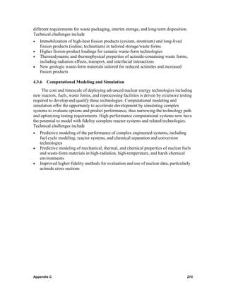 different requirements for waste packaging, interim storage, and long-term disposition.
Technical challenges include
•   Immobilization of high-heat fission products (cesium, strontium) and long-lived
    fission products (iodine, technetium) in tailored storage/waste forms
•   Higher fission-product loadings for ceramic waste-form technologies
•   Thermodynamic and thermophysical properties of actinide-containing waste forms,
    including radiation effects, transport, and interfacial interactions
•   New geologic waste-form materials tailored for reduced actinides and increased
    fission products

4.3.6   Computational Modeling and Simulation
     The cost and timescale of deploying advanced nuclear energy technologies including
new reactors, fuels, waste forms, and reprocessing facilities is driven by extensive testing
required to develop and qualify these technologies. Computational modeling and
simulation offer the opportunity to accelerate development by simulating complex
systems to evaluate options and predict performance, thus narrowing the technology path
and optimizing testing requirements. High-performance computational systems now have
the potential to model with fidelity complete reactor systems and related technologies.
Technical challenges include
•   Predictive modeling of the performance of complex engineered systems, including
    fuel cycle modeling, reactor systems, and chemical separation and conversion
    technologies
•   Predictive modeling of mechanical, thermal, and chemical properties of nuclear fuels
    and waste-form materials in high-radiation, high-temperature, and harsh chemical
    environments
•   Improved higher-fidelity methods for evaluation and use of nuclear data, particularly
    actinide cross sections




Appendix C                                                                               273
 
