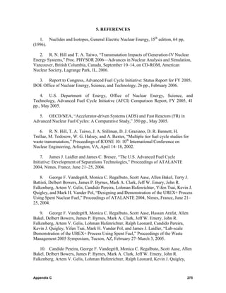 5. REFERENCES

   1. Nuclides and Isotopes, General Electric Nuclear Energy, 15th edition, 64 pp,
(1996).

   2. R. N. Hill and T. A. Taiwo, “Transmutation Impacts of Generation-IV Nuclear
Energy Systems,” Proc. PHYSOR 2006—Advances in Nuclear Analysis and Simulation,
Vancouver, British Columbia, Canada, September 10–14, on CD-ROM, American
Nuclear Society, Lagrange Park, IL, 2006.

  3. Report to Congress, Advanced Fuel Cycle Initiative: Status Report for FY 2005,
DOE Office of Nuclear Energy, Science, and Technology, 26 pp., February 2006.

    4. U.S. Department of Energy, Office of Nuclear Energy, Science, and
Technology, Advanced Fuel Cycle Initiative (AFCI) Comparison Report, FY 2005, 41
pp., May 2005.

   5. OECD/NEA, “Accelerator-driven Systems (ADS) and Fast Reactors (FR) in
Advanced Nuclear Fuel Cycles: A Comparative Study,” 350 pp., May 2005.

   6. R. N. Hill, T. A. Taiwo, J. A. Stillman, D. J. Graziano, D. R. Bennett, H.
Trellue, M. Todosow, W. G. Halsey, and A. Baxter, “Multiple tier fuel cycle studies for
waste transmutation,” Proceedings of ICONE 10: 10th International Conference on
Nuclear Engineering, Arlington, VA, April 14–18, 2002.

    7. James J. Laidler and James C. Bresee, “The U.S. Advanced Fuel Cycle
Initiative: Development of Separations Technologies,” Proceedings of ATALANTE
2004, Nimes, France, June 21–25, 2004.

    8. George F. Vandegrift, Monica C. Regalbuto, Scott Aase, Allen Bakel, Terry J.
Battisti, Delbert Bowers, James P. Byrnes, Mark A. Clark, Jeff W. Emery, John R.
Falkenberg, Artem V. Gelis, Candido Pereira, Lohman Hafenrichter, Yifen Tsai, Kevin J.
Quigley, and Mark H. Vander Pol, “Designing and Demonstration of the UREX+ Process
Using Spent Nuclear Fuel,” Proceedings of ATALANTE 2004, Nimes, France, June 21–
25, 2004.

   9. George F. Vandegrift, Monica C. Regalbuto, Scott Aase, Hassan Arafat, Allen
Bakel, Delbert Bowers, James P. Byrnes, Mark A. Clark, Jeff W. Emery, John R.
Falkenberg, Artem V. Gelis, Lohman Hafenrichter, Ralph Leonard, Candido Pereira,
Kevin J. Quigley, Yifen Tsai, Mark H. Vander Pol, and James J. Laidler, “Lab-scale
Demonstration of the UREX+ Process Using Spent Fuel,” Proceedings of the Waste
Management 2005 Symposium, Tucson, AZ, February 27–March 3, 2005.

   10. Candido Pereira, George F. Vandegrift, Monica C. Regalbuto, Scott Aase, Allen
Bakel, Delbert Bowers, James P. Byrnes, Mark A. Clark, Jeff W. Emery, John R.
Falkenberg, Artem V. Gelis, Lohman Hafenrichter, Ralph Leonard, Kevin J. Quigley,



Appendix C                                                                            275
 