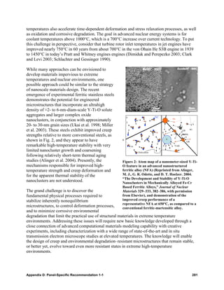 temperatures also accelerate time-dependent deformation and stress relaxation processes, as well
as oxidation and corrosive degradation. The goal in advanced nuclear energy systems is for
coolant temperatures above 1000°C, which is a 700°C increase over current technology. To put
this challenge in perspective, consider that turbine rotor inlet temperatures in jet engines have
improved nearly 750°C in 60 years from about 700°C in the von Ohain He S3B engine in 1939
to 1450°C in today’s Pratt and Whitney engines engines (Dimiduk and Perepezko 2003; Clark
and Levi 2003; Schlachter and Gessinger 1990).

While many approaches can be envisioned to
develop materials impervious to extreme
temperatures and nuclear environments, one
possible approach could be similar to the strategy
of nanoscale materials design. The recent
emergence of experimental ferritic stainless steels
demonstrates the potential for engineered
microstructures that incorporate an ultrahigh
density of ≈2- to 6-nm-diam-scale Y-Ti-O solute                                                n            n
aggregates and larger complex oxide                       c                  NC
                                                                                          He
nanoclusters, in conjunction with approximately           )
                                                                                  B


20- to 30-nm grain sizes (Ukai et al. 1998; Miller                                                                  v
                                                                                                   L

et al. 2003). These steels exhibit improved creep                                                  GB           i

strengths relative to more conventional steels, as                                                 bubble
                                                                                                   He
                                                                                                   s
shown in Fig. 2, and they appear to have              n                               v
                                                                                                        GB
remarkable high-temperature stability with very                                            Voids

limited nanocluster growth and coarsening                      Dislocation
following relatively short-term thermal aging
studies (Alinger et al. 2004). Presently, the         Figure 2: Atom map of a nanometer-sized Y-Ti-
mechanisms responsible for improved high-             O feature in an advanced nanostructured
temperature strength and creep deformation and        ferritic alloy (NFA) (Reprinted from Alinger,
for the apparent thermal stability of the             M. J., G. R. Odette, and D. T. Hoelzer. 2004.
                                                      “The Development and Stability of Y-Ti-O
nanoclusters are not understood.                      Nanoclusters in Mechanically Alloyed Fe-Cr
                                                      Based Ferritic Alloys,” Journal of Nuclear
The grand challenge is to discover the                Materials 329–333, 382–386, with permission
fundamental physical processes required to            from Elsevier), and demonstration of the
stabilize inherently nonequilibrium                   improved creep performance of a
                                                      representative NFA at 650°C, as compared to a
microstructures, to control deformation processes,    conventional ferritic-martensitic alloy.
and to minimize corrosive environmental
degradation that limit the practical use of structural materials in extreme temperature
environments. Addressing these issues will require new basic knowledge developed through a
close connection of advanced computational materials modeling capability with creative
experiments, including characterization with a wide range of state-of-the-art and in situ
transmission electron microscope studies at elevated temperatures. The knowledge will enable
the design of creep and environmental degradation–resistant microstructures that remain stable,
or better yet, evolve toward even more resistant states in extreme high-temperature
environments.




Appendix D: Panel-Specific Recommendation 1-1                                                                   281
 