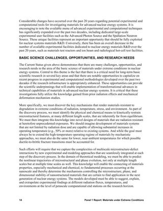Considerable changes have occurred over the past 20 years regarding potential experimental and
computational tools for investigating materials for advanced nuclear energy systems. It is
encouraging to note the available menu of advanced experimental and computational techniques
has significantly expanded over the past two decades, including dedicated large-scale
experimental user facilities such as the Advanced Photon Source and the Spallation Neutron
Source. These unique facilities represent an important opportunity that should be fully exploited
for nuclear systems materials R&D. Conversely, there has been an overall decrease in the
number of available experimental facilities dedicated to nuclear energy materials R&D over the
past 20 years, such as materials test reactors and ion beam and radiological hot-cell test facilities.

BASIC SCIENCE CHALLENGES, OPPORTUNITIES, AND RESEARCH NEEDS

The Current Status given above demonstrates that there are many challenges, opportunities, and
research needs in the area of the basic science of materials under extreme conditions in nuclear
energy systems. Central to this theme is the fact that there is a critical need for long-term basic
scientific research in several key areas and that there are notable opportunities to capitalize on
recent progress in experimental and computational methodologies developed over the past two
decades if the research infrastructure is appropriately enhanced. These opportunities can provide
the scientific underpinnings that will enable implementation of transformational advances in
technical capabilities of materials in advanced nuclear energy systems. It is critical that these
investigations fully utilize the knowledge gained from prior radiation effects and mechanical
deformation mechanism studies.

More specifically, we must discover the key mechanisms that render materials resistant to
degradation in extreme conditions of radiation, temperature, stress, and environment. As part of
the discovery process, we must identify the physical and chemical means to kinetically restrain
microstructural features, at many different length scales, that are inherently far from equilibrium.
We must then integrate this knowledge into novel designs of materials that are radiation resistant
at heretofore unprecedented exposures. We should imagine development of materials systems
that are not limited by radiation dose and are capable of allowing substantial increases in
operating temperature (e.g., 50% or more) relative to existing systems. And while the goal must
always be to extend the high-temperature operating regime of materials by mechanistic
approaches, we must also do the same for lower, near-ambient temperatures for which possible
ductile-to-brittle fracture transitions must be accounted for.

Such efforts will require that we capture the complexities of multiscale microstructure-defect
interactions by new experimental and modeling approaches that are seamlessly integrated at each
step of the discovery process. In the domain of theoretical modeling, we must be able to predict
the nonlinear trajectories of microstructural and phase evolution, not only at multiple length
scales but at multiple time scales as well. This knowledge will enable the connecting of materials
properties, especially mechanical and chemical, to fundamental processes occurring at the
nanoscale and thereby determine the mechanisms controlling the microstructure, phase, and
dimensional stability of nanostructured materials that are certain to find application in the next
generation of nuclear energy systems. The models developed must be able to suggest, explain,
and extrapolate experimental findings at different radiation fluxes, temperatures, and
environments at the level of petascale computational end stations on the research horizon.



14                                                   Panel 1 Report: Materials under Extreme Conditions
 