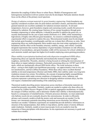 determine the coupling of defect fluxes to solute fluxes. Models of homogeneous and
heterogeneous nucleation in driven systems must also be developed. Particular attention should
focus on the effects of the primary recoil spectrum.

Design of radiation-resistant materials by grain boundary engineering. Grain boundaries are
typically considered excellent sinks for point defects and defect clusters, and therefore ultrafine
grained materials are excellent candidates for radiation-resistant materials. At elevated
temperatures, however, grain boundaries migrate and coarsening results; usually this process is
enhanced by radiation. By creating larger fractions of low-energy boundaries through grain
boundary engineering or solute additions, it should be possible to stabilize the grain size, as
recently demonstrated for the case of pure metals (Schwartz et al. 2006), while maintaining a
high density of highly sink-efficient grain boundaries. An extensive combined modeling and
experimental effort is required to explore this area. Microstructural models must be developed
that include grain boundary crystallography and that can evaluate their efficiency as sinks. Since
engineering alloys are multicomponent, these models must also treat solute segregation to the
boundaries and the effect on the boundary structure, mobility, energy, and volume. Carefully
designed experiments that examine dependence of grain boundary orientation on sink efficiency,
nucleation of second phases, and grain boundary width will be necessary for critical validation of
such atomistic models and input into higher-level models employing coarse-graining procedures.

Phase stability in precipitation-hardened and oxide-dispersion-strengthened (ODS) alloys.
Engineering alloys are typically thermally and mechanically treated to impart strength,
toughness, and ductility. Presently, attention is being focused on refining the microstructure of
these alloys to impart radiation resistance. Particularly promising alloys are 14YWT and 12YWT
steels, which are mechanically alloyed ODS ferritic alloys. The oxide inclusions in these
alloys—owing to their highly non-equilibrium processing—are approximately 4 nm in size, are
not stoichiometric, and have diffuse boundaries. While these alloys show excellent thermal
stability at elevated temperatures (Hoelzer and Zinkle 2006), their stability under very-long-term
irradiation remains less certain. Nevertheless, the concept of preparing highly nonequilibrium
alloys that remain stable under extreme conditions of temperature, stress, radiation, and
corrosion represents a promising new direction in designing radiation-resistant alloys, but this
will require a fundamental understanding of the underlying science.

Theoretical models describing atomic interactions across interfaces of dissimilar materials are
needed but presently unavailable. Similarly, models are needed to explain why these alloys do
not coarsen by Lifshitz-Slyozov-Wagner (LSW) or particle aggregation mechanisms, to calculate
the energies of diffuse interface, and to determine whether their stability is thermodynamically
based or a consequence of retarded kinetics. If kinetic processes dominate, we must understand
why ballistic recoils do not eventually dissolve this microstructure. In order to efficiently
advance such research, models at both the atomic scale and mesoscale are needed. For the
former, new interatomic potentials describing interactions across dissimilar, but diffuse,
interfaces are needed. Validation experiments are needed that provide definitive information on
structure of the nanoprecipitates, their ability to trap defects, and the nature of atomic diffusion
under irradiation. Similarly, models at more macroscopic levels are needed to treat the
interaction of these precipitates with dislocations. In situ experiments are necessary to guide and
validate these models.



Appendix D: Panel-Specific Recommendation 1-2                                                    287
 