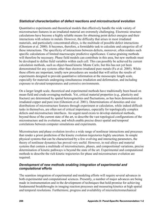 Statistical characterization of defect reactions and microstructural evolution

Quantitative experiments and theoretical models that effectively handle the wide variety of
microstructure features in an irradiated material are extremely challenging. Electronic structure
calculations have become a highly reliable means for obtaining point defect energies and their
interactions with solutes in metals. However, the difficulty that arises in most irradiated
materials, and particularly concentrated alloys, is the multitude of possible defect interactions
(Ghoniem et al. 2000). It becomes, therefore, a formidable task to calculate and categorize all of
these interactions. The specificity of interactions between defects, moreover, often renders such
specific calculations of limited macroscopic predictive significance. Coarse-graining methods
will therefore be necessary. Phase field models can contribute in this area, but new methods must
be developed to define field variables within each cell. This can possibly be achieved by current
calculation methods, such as object-based kinetic Monte Carlo, but this has not yet been
demonstrated for any systems other than electron-irradiated pure metals (Fu et al. 2005). While
these efforts are important, totally new procedures are needed that will utilize the results of
experiments designed to provide quantitative information at the mesoscopic length scale,
especially for materials undergoing simultaneous irradiation and deformation, and including
exposure to elevated temperatures and corrosive environments.

On a larger length scale, theoretical and experimental methods have traditionally been based on
mean-field and crude-averaging methods. Yet, critical material properties (e.g., plasticity and
fracture) are determined by spatial heterogeneities and fluctuations, as has been demonstrated in
irradiated copper and pure iron (Ghoniem et al. 2001). Determinations of densities and size
distributions of microstructure features through experiment or calculation, while indeed difficult
tasks in themselves, are often not of critical importance, especially for topologically complex
defects and microstructure interfaces. An urgent need exists to develop statistical methods,
beyond those of the current state of the art, to describe the vast topological configurations of the
microstructure and its evolution, and which enable precise direct spatial and temporal
correlations between computer simulations and experiments.

Microstructure and phase evolution involve a wide range of nonlinear interactions and processes
that render a priori prediction of the kinetic evolution trajectories highly uncertain. In simple
physical systems that can be characterized by a few evolving and interacting parameters, the
theory of nonlinear dynamics has proved very useful. However, in real alloys and material
systems that contain a multitude of microstructures, phases, and compositional variations, precise
determination of kinetic pathways is beyond the state of the art. Experimental and computational
methods to describe the rich kinetic trajectories for phase and microstructure evolution are
required.

Development of new methods enabling integration of experimental and
computational efforts

The seamless integration of experimental and modeling efforts will require several advances in
both experimental and computational sciences. Presently, a number of major advances are being
made in instrumentation and in the development of techniques that hold promise for achieving
fundamental breakthroughs in imaging reaction processes and measuring kinetics at high spatial
and temporal resolutions. Furthermore, progress and availability of microelectromechanical


288                                                    Appendix D: Panel-Specific Recommendation 1-2
 
