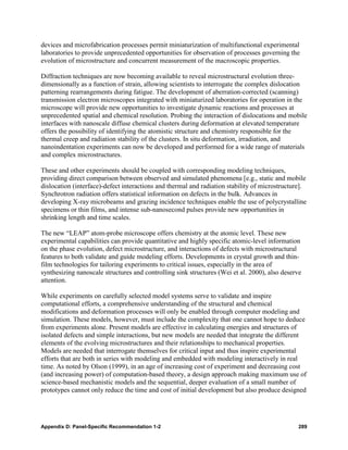 devices and microfabrication processes permit miniaturization of multifunctional experimental
laboratories to provide unprecedented opportunities for observation of processes governing the
evolution of microstructure and concurrent measurement of the macroscopic properties.

Diffraction techniques are now becoming available to reveal microstructural evolution three-
dimensionally as a function of strain, allowing scientists to interrogate the complex dislocation
patterning rearrangements during fatigue. The development of aberration-corrected (scanning)
transmission electron microscopes integrated with miniaturized laboratories for operation in the
microscope will provide new opportunities to investigate dynamic reactions and processes at
unprecedented spatial and chemical resolution. Probing the interaction of dislocations and mobile
interfaces with nanoscale diffuse chemical clusters during deformation at elevated temperature
offers the possibility of identifying the atomistic structure and chemistry responsible for the
thermal creep and radiation stability of the clusters. In situ deformation, irradiation, and
nanoindentation experiments can now be developed and performed for a wide range of materials
and complex microstructures.

These and other experiments should be coupled with corresponding modeling techniques,
providing direct comparison between observed and simulated phenomena [e.g., static and mobile
dislocation (interface)-defect interactions and thermal and radiation stability of microstructure].
Synchrotron radiation offers statistical information on defects in the bulk. Advances in
developing X-ray microbeams and grazing incidence techniques enable the use of polycrystalline
specimens or thin films, and intense sub-nanosecond pulses provide new opportunities in
shrinking length and time scales.

The new “LEAP” atom-probe microscope offers chemistry at the atomic level. These new
experimental capabilities can provide quantitative and highly specific atomic-level information
on the phase evolution, defect microstructure, and interactions of defects with microstructural
features to both validate and guide modeling efforts. Developments in crystal growth and thin-
film technologies for tailoring experiments to critical issues, especially in the area of
synthesizing nanoscale structures and controlling sink structures (Wei et al. 2000), also deserve
attention.

While experiments on carefully selected model systems serve to validate and inspire
computational efforts, a comprehensive understanding of the structural and chemical
modifications and deformation processes will only be enabled through computer modeling and
simulation. These models, however, must include the complexity that one cannot hope to deduce
from experiments alone. Present models are effective in calculating energies and structures of
isolated defects and simple interactions, but new models are needed that integrate the different
elements of the evolving microstructures and their relationships to mechanical properties.
Models are needed that interrogate themselves for critical input and thus inspire experimental
efforts that are both in series with modeling and embedded with modeling interactively in real
time. As noted by Olson (1999), in an age of increasing cost of experiment and decreasing cost
(and increasing power) of computation-based theory, a design approach making maximum use of
science-based mechanistic models and the sequential, deeper evaluation of a small number of
prototypes cannot only reduce the time and cost of initial development but also produce designed




Appendix D: Panel-Specific Recommendation 1-2                                                   289
 