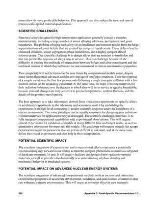 materials with more predictable behavior. This approach can also reduce the time and cost of
process scale-up and material qualification.

SCIENTIFIC CHALLENGES

Structural alloys designed for high-temperature application generally contain a complex
microstructure, including a large number of minor alloying additions, precipitates, and grain
boundaries. The problem of using such alloys in an irradiation environment results from the large
supersaturations of point defects that are created by energetic recoil events. These defects lead to
enhanced diffusion, solute segregation, phase instabilities, and a highly complex defect
microstructure. The scientific challenge is to design alloys that are resistant to irradiation and
that can predict the response of alloys now in service. This is a challenge because of the
difficulty in treating the multitude of interactions between defects and alloy constituents and the
nonlinear manner in which they influence the microstructural evolution and materials properties.

This complexity will not be treated in the near future by computational models alone, despite
many recent theoretical advances and the arriving age of teraflops computers. Even the response
of a simple metal over the first few picoseconds following a single energetic collision with a fast
neutron cannot yet be accurately calculated. At the same time, the hope of testing materials for
their radiation resistance over the decades in which they will be in service is equally formidable,
because material changes are very sensitive to precise temperatures, neutron fluences, and the
details of the primary recoil spectra.

The best approach is to take information derived from irradiation experiments on specific alloys
in accelerated experiments in the laboratory and accurately scale it by embedding the
experiments with high-level computing to predict materials response under the conditions of a
reactor environment. This same paradigm can be equally employed for designing new radiation-
resistant materials for applications not yet envisaged. The scientific challenge, therefore, is to
fully integrate computational capabilities with experimental observations. This will require
critical experiments for validation of models at many different time and length scales, as well as
quantitative information for input into the models. This challenge will require models that accept
experimental input for parameters that are yet too difficult to calculate, and at the same time,
define the critical experiments and then help in their interpretation.

POTENTIAL SCIENTIFIC IMPACT

The seamless integration of experimental and computational efforts represents a potentially
revolutionizing step forward in our ability to treat the complex phenomena in materials subjected
to harsh environments. In turn, it will greatly facilitate the design of new radiation-resistant
materials, as well as provide a fundamentally new understanding of phase stability and
mechanical behavior in irradiated systems.

POTENTIAL IMPACT ON ADVANCED NUCLEAR ENERGY SYSTEMS

The seamless integration of advanced computational methods with an incisive and interactive
experimental program will accelerate development, validation, and qualification of materials that
can withstand extreme environments. This will occur as scientists discover new materials


290                                                    Appendix D: Panel-Specific Recommendation 1-2
 