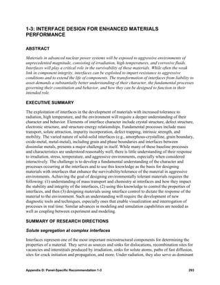 1-3: INTERFACE DESIGN FOR ENHANCED MATERIALS
PERFORMANCE

ABSTRACT

Materials in advanced nuclear power systems will be exposed to aggressive environments of
unprecedented magnitude, consisting of irradiation, high temperatures, and corrosive fluids.
Interfaces will play a critical role in the survivability of these materials. While often the weak
link in component integrity, interfaces can be exploited to impart resistance to aggressive
conditions and to extend the life of components. The transformation of interfaces from liability to
asset demands a substantially better understanding of their character, the fundamental processes
governing their constitution and behavior, and how they can be designed to function in their
intended role.

EXECUTIVE SUMMARY

The exploitation of interfaces in the development of materials with increased tolerance to
radiation, high temperature, and the environment will require a deeper understanding of their
character and behavior. Elements of interface character include crystal structure, defect structure,
electronic structure, and structure-energy relationships. Fundamental processes include mass
transport, solute attraction, impurity incorporation, defect trapping, intrinsic strength, and
mobility. The varied nature of solid-solid interfaces (e.g., amorphous-crystalline, grain boundary,
oxide-metal, metal-metal), including grain and phase boundaries and interfaces between
dissimilar metals, presents a major challenge in itself. While many of these baseline processes
and characteristics are understood reasonably well, there is little understanding of their response
to irradiation, stress, temperature, and aggressive environments, especially when considered
interactively. The challenge is to develop a fundamental understanding of the character and
processes occurring at the interfaces and to use this knowledge as the basis for designing
materials with interfaces that enhance the survivability/tolerance of the material in aggressive
environments. Achieving the goal of designing environmentally tolerant materials requires the
following: (1) understanding of mass transport and chemistry at interfaces and how they impact
the stability and integrity of the interfaces, (2) using this knowledge to control the properties of
interfaces, and then (3) designing materials using interface control to dictate the response of the
material to the environment. Such an understanding will require the development of new
diagnostic tools and techniques, especially ones that enable visualization and interrogation of
processes in real time. Similar advances in modeling and simulation capabilities are needed as
well as coupling between experiment and modeling.

SUMMARY OF RESEARCH DIRECTIONS

Solute segregation at complex interfaces

Interfaces represent one of the most important microstructural components for determining the
properties of a material. They serve as sources and sinks for dislocations, recombination sites for
vacancies and interstitials produced by irradiation, sinks for solute atoms, paths of fast diffusion,
sites for crack initiation and propagation, and more. Under radiation, they also serve as dominant


Appendix D: Panel-Specific Recommendation 1-3                                                     293
 