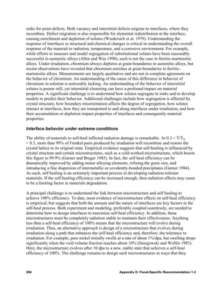 sinks for point defects. Both vacancy and interstitial defects migrate to interfaces, where they
recombine. Defect migration is also responsible for elemental redistribution at the interface,
causing enrichment and depletion of solutes (Wiedersich et al. 1979). Understanding the
response of interfaces to structural and chemical changes is critical in understanding the overall
response of the material to radiation, temperature, and a corrosive environment. For example,
while efforts to measure and model segregation of substitutional solutes have been reasonably
successful in austenitic alloys (Allen and Was 1998), such is not the case in ferritic-martensitic
alloys. Under irradiation, chromium always depletes at grain boundaries in austenitic alloys, but
recent observations have revealed that chromium enriches at grain boundaries in ferritic-
martensitic alloys. Measurements are largely qualitative and are not in complete agreement on
the behavior of chromium. An understanding of the cause of this difference in behavior of
chromium in solution is noticeably lacking. An understanding of the behavior of interstitial
solutes is poorer still, yet interstitial clustering can have a profound impact on material
properties. A significant challenge is to understand how solutes segregate to sinks and to develop
models to predict their behavior. Additional challenges include how segregation is affected by
crystal structure, how boundary misorientation affects the degree of segregation, how solutes
interact at interfaces, how they are transported to and along interfaces under irradiation, and how
their accumulation or depletion impact properties of interfaces and consequently material
properties.

Interface behavior under extreme conditions

The ability of materials to self-heal inflicted radiation damage is remarkable. At 0.3 < T/Tm
< 0.5, more than 99% of Frenkel pairs produced by irradiation will recombine and restore the
crystal lattice to its original state. Empirical evidence suggests that self-healing is influenced by
crystal structure and certain microstructures, such as a cold-worked microstructure, which boosts
this figure to 99.9% (Garner and Brager 1985). In fact, the self-heal efficiency can be
dramatically improved by adding minor alloying elements, refining the grain size, and
introducing a fine dispersion of intermetallic or covalently-bonded precipitates (Garner 1984).
As such, self healing is an extremely important process in developing radiation-tolerant
materials. If the self healing efficiency can be increased enough, then radiation effects may cease
to be a limiting factor in materials degradation.

A principal challenge is to understand the link between microstructure and self healing to
achieve 100% efficiency. To date, most evidence of microstructure effects on self-heal efficiency
is empirical, but suggests that both the amount and the nature of interfaces are key factors in the
self-heal process. Both experiment and modeling, preferably coupled seamlessly, are needed to
determine how to design interfaces to maximize self-heal efficiency. In addition, these
microstructures must be completely radiation stable to maintain their effectiveness. Anything
less than a self-heal efficiency of 100% means that the microstructure will evolve during
irradiation. Thus, an alternative approach is design of a microstructure that evolves during
irradiation along a path that enhances the self-heal efficiency and, therefore, the tolerance to
irradiation. For example, pure nickel initially swells at a rate of about 1%/dpa, but swelling drops
significantly when the void volume fraction reaches about 10% (Sniegowski and Wolfer 1983).
Here, the microstructure evolves after 10 dpa to a new, stable state that achieves a self-heal
efficiency of 100%. The challenge remains to design such microstructures in ways that they



294                                                    Appendix D: Panel-Specific Recommendation 1-3
 