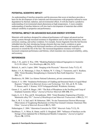 POTENTIAL SCIENTIFIC IMPACT

An understanding of interface properties and the processes that occur at interfaces provides a
basis for the development of new materials and microstructures with properties tailored to resist
degradation by thermal, radiation, and environmental effects. It will also lead to a predictive
understanding of environmental attack phenomena at high temperatures. A more complete
understanding of interface behavior will also lead to development of materials that exhibit
reduced variability in properties and performance.

POTENTIAL IMPACT ON ADVANCED NUCLEAR ENERGY SYSTEMS

Materials with interfaces designed for enhanced performance will impact advanced nuclear
energy systems through increased resistance to degradation such as fuel-clad interaction, stress
corrosion cracking, and surface oxidation. For example, fission fragments from the fuel become
imbedded into the clad, introducing foreign elements that may lead to oxidation or grain
boundary attack. Cladding with functional interfaces will accommodate and neutralize such
processes to extend the life of the fuel. The increased degradation resistance will lead to
increased component performance and lifetime, which translates into increased reliability, safety,
and economy.

REFERENCES

Allen, T. R., and G. S. Was. 1998. “Modeling Radiation-Induced Segregation in Austenitic
   Fe Cr-Ni Alloys.” Acta Metallurgica 46 (10), 3679.
Bleloch, A., and A. Lupini. 2004. “Imaging at the Picoscale.” Materials Today 7 (12), 42.
Buban, J. P., K. Matsunaga, J. Chen, N. Shibata, W. Y. Ching, T. Yamamoto, and Y. Ikuahara.
   2006. “Grain Boundary Strengthening in Alumina by Rare Earth Impurities.” Science
   311, 212.
Demkowicz, M. 2006. Los Alamos National Laboratory, private communication.
Garner, F. A. 1984. “Irradiation Performance of Cladding and Structural Steels in Liquid Metal
   Reactors.” Chapter 6 in Materials Science and Technology. Vol. 10A, ed. R. W. Cahn,
   P. Haasen, and E. J. Kramer, VCH Verlagsgesellschaft, Weinheim, Germany.
Garner, F. A., and H. R. Brager. 1985. “The Role of Phosphorus in the Swelling and Creep of
   Irradiated Austenitic Alloys.” Journal of Nuclear Materials 133–134, 511.
Gupta, G., G. S. Was, and B. Alexandreanu. 2004. “Grain Boundary Engineering of Ferritic-
   Martensitic alloy T91.” Journal of Metallurgical and Materials Transactions A 35A (2), 717.
Han, J., M. T. A. Saif, and I. M. Robertson. 2005. “In situ Transmission Electron Microscopy
   Observations of Toughening Mechanisms in Ultra-Fine Grained Columnar Aluminum Thin
   Films.” Journal of Materials Research 20 (7), 1869.
Hetherington, C. 2004. “Aberration Correction for TEM.” Materials Today 7 (12), 50.
Hochbauer, T., A. Misra, K. Hattar, and R. G. Hoagland. 2005. “Influence of Interfaces on the
   Storage of Ion-implanted He in Multilayered Metallic Composites.” Journal of Applied
   Physics 98, 123516.


Appendix D: Panel-Specific Recommendation 1-3                                                   299
 