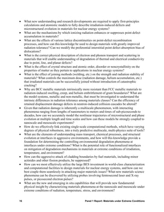 •    What new understanding and research developments are required to apply first-principles
     calculations and atomistic models to fully describe irradiation-induced defects and
     microstructural evolution in materials for nuclear energy systems?
•    What are the mechanisms by which ionizing radiation enhances or suppresses point defect
     accumulation in materials?
•    What are the effects of various lattice discontinuities on point-defect recombination
     processes, and how can this knowledge be used to design materials with greatly improved
     radiation tolerance? Can we modify the preferential interstitial point defect absorption bias of
     dislocations?
•    What is the correct physical description of electron and phonon transport and scattering in
     materials that will enable understanding of degradation of thermal and electrical conductivity
     due to point, line, and planar defects?
•    What is the effect of crystal structure and atomic order, disorder or noncrystallinity on the
     properties of matter as they pertain to applications in nuclear energy systems?
•    What is the effect of joining methods (welding, etc.) on the strength and radiation stability of
     materials? What controls the maximum dose (radiation damage, helium accumulation, etc.)
     that irradiated materials can be successfully joined without introduction of catastrophic
     cracking?
•    Why are BCC metallic materials intrinsically more resistant than FCC metallic materials to
     radiation-induced swelling, creep, and helium embrittlement of gram boundaries? What are
     the model systems, metallic and non-metallic, that must be investigated to understand the
     intrinsic differences in radiation tolerance among materials classes? Can the efficiency of
     retained displacement damage defects in neutron-induced collision cascades be altered?
•    Given that radiation damage is inherently a multiscale phenomenon, with interacting
     phenomena ranging from lengths of nanometers to meters and times of sub-picoseconds to
     decades, how can we accurately model the nonlinear trajectories of microstructural and phase
     evolution at multiple length and time scales and how can these models be strongly coupled to
     nanoscale and mesoscale experiments?
•    How do we effectively link existing single-scale computational methods, which have varying
     degrees of physical robustness, into a truly predictive multiscale, multi-physics suite of tools?
•    What are the elements of understanding mass transport, chemical processes, and structural
     evolution at interfaces in aggressive environments, and how will this knowledge provide a
     foundation for determining the controlling environmental degradation phenomena at
     interfaces under extreme conditions? What is the potential role of functionalized interfaces
     on mitigation of degradation mechanisms in materials at extreme conditions of irradiation,
     temperature, and environment?
•    How can the aggressive attack of cladding boundaries by fuel materials, including minor
     actinides and other fission products, be suppressed?
•    How can we most effectively utilize the large BES investment in world-class characterization
     and computational facilities to design materials for nuclear energy systems, and how can we
     best couple them seamlessly in attacking major materials issues? What new materials science
     phenomena can be discovered by utilizing probes involving femtosecond laser and X-ray
     pulses, or picosecond electron pulses?
•    What are the new and emerging in situ capabilities that will provide new fundamental
     physical insight by characterizing materials phenomena at the nanoscale and mesoscale under
     extreme conditions of radiation, temperature, stress, and environment?


16                                                    Panel 1 Report: Materials under Extreme Conditions
 