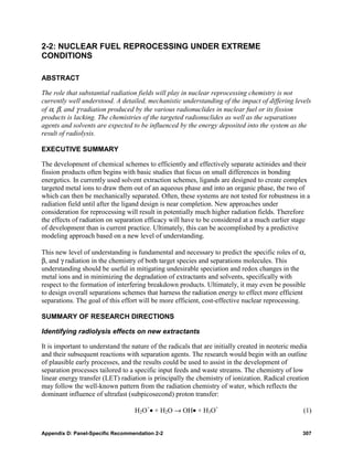 2-2: NUCLEAR FUEL REPROCESSING UNDER EXTREME
CONDITIONS

ABSTRACT

The role that substantial radiation fields will play in nuclear reprocessing chemistry is not
currently well understood. A detailed, mechanistic understanding of the impact of differing levels
of α, β, and γ radiation produced by the various radionuclides in nuclear fuel or its fission
products is lacking. The chemistries of the targeted radionuclides as well as the separations
agents and solvents are expected to be influenced by the energy deposited into the system as the
result of radiolysis.

EXECUTIVE SUMMARY

The development of chemical schemes to efficiently and effectively separate actinides and their
fission products often begins with basic studies that focus on small differences in bonding
energetics. In currently used solvent extraction schemes, ligands are designed to create complex
targeted metal ions to draw them out of an aqueous phase and into an organic phase, the two of
which can then be mechanically separated. Often, these systems are not tested for robustness in a
radiation field until after the ligand design is near completion. New approaches under
consideration for reprocessing will result in potentially much higher radiation fields. Therefore
the effects of radiation on separation efficacy will have to be considered at a much earlier stage
of development than is current practice. Ultimately, this can be accomplished by a predictive
modeling approach based on a new level of understanding.

This new level of understanding is fundamental and necessary to predict the specific roles of α,
β, and γ radiation in the chemistry of both target species and separations molecules. This
understanding should be useful in mitigating undesirable speciation and redox changes in the
metal ions and in minimizing the degradation of extractants and solvents, specifically with
respect to the formation of interfering breakdown products. Ultimately, it may even be possible
to design overall separations schemes that harness the radiation energy to effect more efficient
separations. The goal of this effort will be more efficient, cost-effective nuclear reprocessing.

SUMMARY OF RESEARCH DIRECTIONS

Identifying radiolysis effects on new extractants

It is important to understand the nature of the radicals that are initially created in neoteric media
and their subsequent reactions with separation agents. The research would begin with an outline
of plausible early processes, and the results could be used to assist in the development of
separation processes tailored to a specific input feeds and waste streams. The chemistry of low
linear energy transfer (LET) radiation is principally the chemistry of ionization. Radical creation
may follow the well-known pattern from the radiation chemistry of water, which reflects the
dominant influence of ultrafast (subpicosecond) proton transfer:

                                   H2O+• + H2O → OH• + H3O+                                       (1)


Appendix D: Panel-Specific Recommendation 2-2                                                     307
 