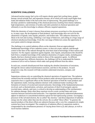 SCIENTIFIC CHALLENGES

Advanced nuclear energy fuel cycles will require shorter spent fuel cooling times, greater
burnup, mixed actinide fuel, and separation streams, all of which will create much higher heat
loads and radiation fields in the fuel at the time of reprocessing. The grand challenge is to
develop a predictive understanding of the chemical processes resulting from intense radiation,
high temperatures, and extremes of acidity and redox potential on chemical speciation and
ultimately to use this knowledge to enhance efficient, targeted separations.

While the chemistry of water is known from primary processes occurring in a few picoseconds
to, in many cases, the development of final products, such knowledge does not exist for the
chemistries of ligands, ionic liquids, polymers, and molten salts. This unknown chemistry is
likely to be rich and exciting, exhibiting a vast range of behaviors, and calling on a huge range of
chemical and physical knowledge. From this vast range of behaviors comes the opportunity to
exert great control to design outcomes.

The challenge is to control radiation effects on the chemistry from an unprecedented
fundamental knowledge of how radiation creates, or does not create, radicals, and through
control of the fates of the radicals through the most basic kind of knowledge of their natures and
reactions. For the organic separation agents (ligands, ionic liquids, and polymers) this should be
built from a complete knowledge of the radiation chemistries of organic media, including pure
liquids, that have chemical natures similar to those of the separation agents. As different
functional groups have different chemistries, the challenge will be to understand the features
common to all as well as features which make each group different from the others.

In each case, research should proceed from studying the ultrafast chemistries of ionization,
through the slower radical transformation reactions, and then to the products. At each
progressive step, this research will help scientists understand structures, energies, and
reactivities.

Separations schemes rely on controlling the chemical speciation of targeted ions. The radiation
emitted from the actinides and their fission products under advanced reprocessing conditions are
expected to have a significant effect on the chemical speciation of both the waste products and
the separations media. Ionizing radiation interacts with condensed matter resulting in the
formation of clusters of excited and ionized molecules. Knowledge of the fundamental processes
involved, such as thermalization, solvation, and reactions of short-lived energetic species
(excited states, radicals, and ions), is critical to develop an understanding of the mechanism(s)
for radiation damage. Quite often these reactions involve exotic excited states and cross-
reactions between ionized/excited molecules. Two important and poorly understood phenomena
appear in radiolysis in concentrated solutions typical for fuel reprocessing systems: scavenging a
precursor of the solvated electron, the so-called “dry electron,” and direct deposition of radiation
energy into the solute rather than into the solvent, the so-called “direct effect.” In general, the
nascent products of the direct effects are unknown because only a very few comparatively simple
systems have been investigated. The complexity of radiation effects in separations media is
compounded by the simultaneous presence of varying doses from α, β, and γ decays, as well as
recoil nucleus radiation.



310                                                    Appendix D: Panel-Specific Recommendation 2-2
 
