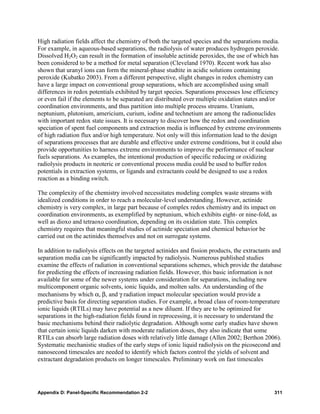High radiation fields affect the chemistry of both the targeted species and the separations media.
For example, in aqueous-based separations, the radiolysis of water produces hydrogen peroxide.
Dissolved H2O2 can result in the formation of insoluble actinide peroxides, the use of which has
been considered to be a method for metal separation (Cleveland 1970). Recent work has also
shown that uranyl ions can form the mineral-phase studtite in acidic solutions containing
peroxide (Kubatko 2003). From a different perspective, slight changes in redox chemistry can
have a large impact on conventional group separations, which are accomplished using small
differences in redox potentials exhibited by target species. Separations processes lose efficiency
or even fail if the elements to be separated are distributed over multiple oxidation states and/or
coordination environments, and thus partition into multiple process streams. Uranium,
neptunium, plutonium, americium, curium, iodine and technetium are among the radionuclides
with important redox state issues. It is necessary to discover how the redox and coordination
speciation of spent fuel components and extraction media is influenced by extreme environments
of high radiation flux and/or high temperature. Not only will this information lead to the design
of separations processes that are durable and effective under extreme conditions, but it could also
provide opportunities to harness extreme environments to improve the performance of nuclear
fuels separations. As examples, the intentional production of specific reducing or oxidizing
radiolysis products in neoteric or conventional process media could be used to buffer redox
potentials in extraction systems, or ligands and extractants could be designed to use a redox
reaction as a binding switch.

The complexity of the chemistry involved necessitates modeling complex waste streams with
idealized conditions in order to reach a molecular-level understanding. However, actinide
chemistry is very complex, in large part because of complex redox chemistry and its impact on
coordination environments, as exemplified by neptunium, which exhibits eight- or nine-fold, as
well as dioxo and tetraoxo coordination, depending on its oxidation state. This complex
chemistry requires that meaningful studies of actinide speciation and chemical behavior be
carried out on the actinides themselves and not on surrogate systems.

In addition to radiolysis effects on the targeted actinides and fission products, the extractants and
separation media can be significantly impacted by radiolysis. Numerous published studies
examine the effects of radiation in conventional separations schemes, which provide the database
for predicting the effects of increasing radiation fields. However, this basic information is not
available for some of the newer systems under consideration for separations, including new
multicomponent organic solvents, ionic liquids, and molten salts. An understanding of the
mechanisms by which α, β, and γ radiation impact molecular speciation would provide a
predictive basis for directing separation studies. For example, a broad class of room-temperature
ionic liquids (RTILs) may have potential as a new diluent. If they are to be optimized for
separations in the high-radiation fields found in reprocessing, it is necessary to understand the
basic mechanisms behind their radiolytic degradation. Although some early studies have shown
that certain ionic liquids darken with moderate radiation doses, they also indicate that some
RTILs can absorb large radiation doses with relatively little damage (Allen 2002; Berthon 2006).
Systematic mechanistic studies of the early steps of ionic liquid radiolysis on the picosecond and
nanosecond timescales are needed to identify which factors control the yields of solvent and
extractant degradation products on longer timescales. Preliminary work on fast timescales




Appendix D: Panel-Specific Recommendation 2-2                                                     311
 