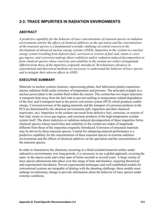 2-3: TRACE IMPURITIES IN RADIATION ENVIRONMENTS

ABSTRACT

A predictive capability for the behavior of trace concentrations of transient species in radiation
environments and for the effects of chemical additives on the speciation and the concentrations
of the transient species is a fundamental scientific challenge of central concern to the
development of advanced nuclear energy systems (ANES). Impurities in the coolant in a nuclear
energy system (resulting from defective fuel, corrosion or erosion of fuel clad, steam or cover
gas ingress, and corrosion) undergo direct radiolysis and/or radiation-induced decomposition to
form chemical species whose reactivity and solubility in the coolant are orders of magnitude
different from those of the impurities originally introduced. Revolutionary advances in
experimental and theoretical methods are necessary to understand the behavior of trace species
and to mitigate their adverse effects in ANES.

EXECUTIVE SUMMARY

Materials in nuclear systems (reactors, reprocessing plants, fuel fabrication plants) experience
intense radiation fields under extremes of temperature and pressure. The principal example in a
nuclear power plant is the coolant fluid within the reactor. The coolant has two major functions:
it transports heat away from the fuel rods to prevent melting or temperature-related degradation
of the fuel, and it transports heat to the power conversion system (PCS) which produces usable
energy. Corrosion/erosion of the piping materials and the transport of corrosion products in the
PCS are determined by the chemical environments (pH, impurities and their chemical
reactivates, etc). Impurities in the coolant can result from defective fuel, corrosion, or erosion of
fuel clad, steam or cover gas ingress, and corrosion products of the high-temperature coolant
system itself. The direct radiolysis or radiation-induced decomposition of these impurities forms
chemical species whose reactivities and solubility in the coolant are orders of magnitude
different from those of the impurities originally introduced. Corrosion of structural materials
may be driven by these transient species. Central for enhancing material performance is a
predictive capability for the concentrations of these transient species in extreme radiation
environments and the effects of chemical additives on the speciation and the concentrations of
the transient species.

In order to characterize the chemistry occurring in a fluid (coolant)/material surface under
radioactive environments over long periods, it is necessary to use a global approach, covering the
nano- to the macro-scale and a time span of femto-seconds to several years. A large variety of
trace species phenomena take place over this range of time and distance, requiring theoretical
and experimental elucidation. Proven experimental techniques and well-established models for
conventional systems are incapable of dealing with the daunting challenge; these models must
undergo revolutionary change to provide information about the behavior of trace species under
extreme conditions.




Appendix D: Panel-Specific Recommendation 2-3                                                     313
 