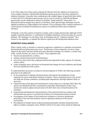 in air. Fiber optics have been used to separate the detector from the radiation environment in
more complex situations. Infrared (IR) and Raman spectroscopy have also been employed in
radiation chemistry. Generally, these methods provide a higher degree of specificity than visible
or ultraviolet (UV) absorption spectroscopy, but at a cost in sensitivity. Both IR and Raman
spectroscopy can be enhanced at surfaces to facilitate “single-molecule” observation. To
characterize and investigate trace species at interfaces, these spectroscopic techniques must be
adapted to perform in a high-radiation environment. X-ray techniques offer a natural extension of
current physical methods for probing trace species in condensed media and at condensed
interfaces.

Ultimately, every trace species of interest is unique, and no single spectroscopic approach will be
capable of specific detection. A combination of multiple techniques will be necessary for a given
problem. The challenge is to develop a suite of techniques that are “radiation resistant,” have
remote/in situ capability, or separate the detector signal from the background radiation noise.

SCIENTIFIC CHALLENGES

When a liquid, solid, or interface is exposed to aggressive conditions in a radiation environment,
detrimental physical phenomena may occur. The presence of trace impurities can have a large
impact on the system and may initiate processes that lead to damage; for instance, a surface may
erode, corrode, fracture, pit, crack, or oxidize. Trace impurities may
• become incorporated into a surface,
• undergo chemical and nuclear transformations,
• travel away from where they originated and become deposited in other regions of a dynamic
    system, and/or
• create synergistic nano- and micro-environments that change the local conditions and disrupt
    the local equilibrium of the system.

To understand these processes in relation to the development of ANES, the following scientific
areas have to be addressed:
• In situ experiments to identify chemical species and measure the production of trace
    impurities for given solid-fluids interfaces of interest. Those experiments have to be carried
    out under the extreme conditions, including high temperatures and high radiation fields, as
    necessary.
• Characterization of the physical transformation of trace species in a dynamic fluid. Once the
    species are identified and their concentrations calculated, determination of their cross
    sections for neutron capture and activation will allow their rates of transformation to be
    estimated.
• Experimental and theoretical characterization of the interaction between surfaces and
    transformed trace species to ascertain the tendency for incorporation (and activation).
• Investigation of the impact of (activated) trace elements on corrosion mechanisms,
    particularly if the activated elements result in significant radiolysis of the (local)
    environment.
• Development of models based on physicochemical principles and data mining that throw
    light on complex synergistic issues. Models will be of two types: those aimed at enhancing



Appendix D: Panel-Specific Recommendation 2-3                                                   315
 
